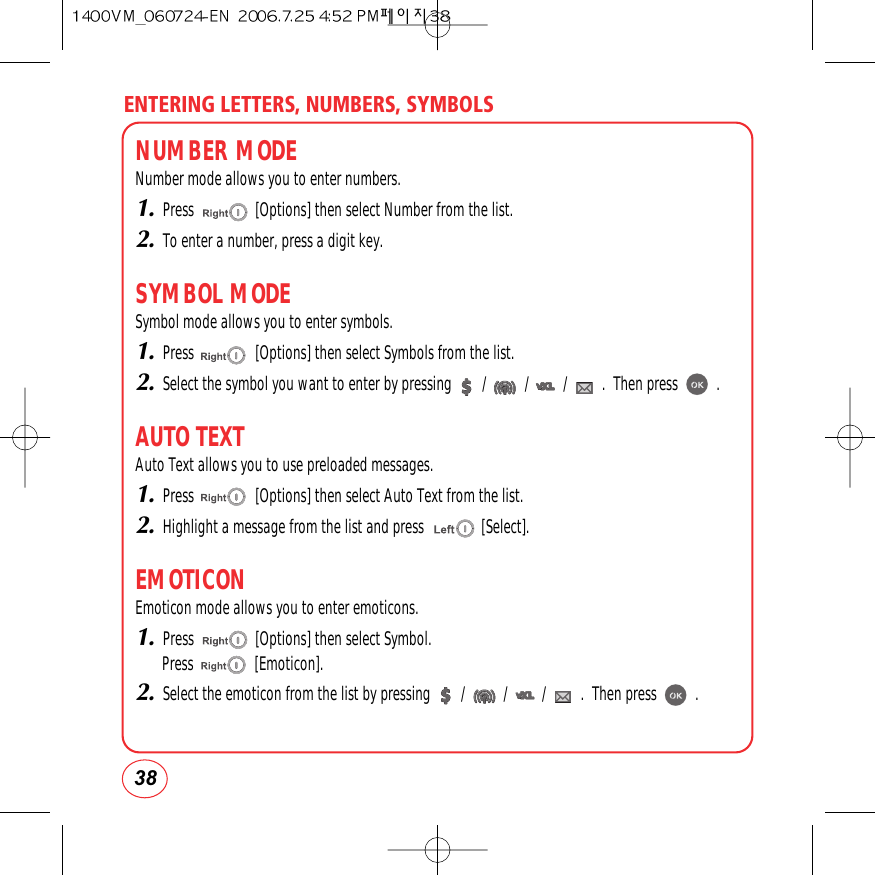 ENTERING LETTERS, NUMBERS, SYMBOLS38NUMBER MODENumber mode allows you to enter numbers.1.Press                [Options] then select Number from the list.2.To enter a number, press a digit key.SYMBOL MODESymbol mode allows you to enter symbols.1.Press                [Options] then select Symbols from the list.2.Select the symbol you want to enter by pressing        /          /         /         .  Then press          .AUTO TEXTAuto Text allows you to use preloaded messages.1.Press                [Options] then select Auto Text from the list.2.Highlight a message from the list and press               [Select].EMOTICONEmoticon mode allows you to enter emoticons.1.Press                [Options] then select Symbol.Press                [Emoticon].2.Select the emoticon from the list by pressing        /          /         /         .  Then press          .