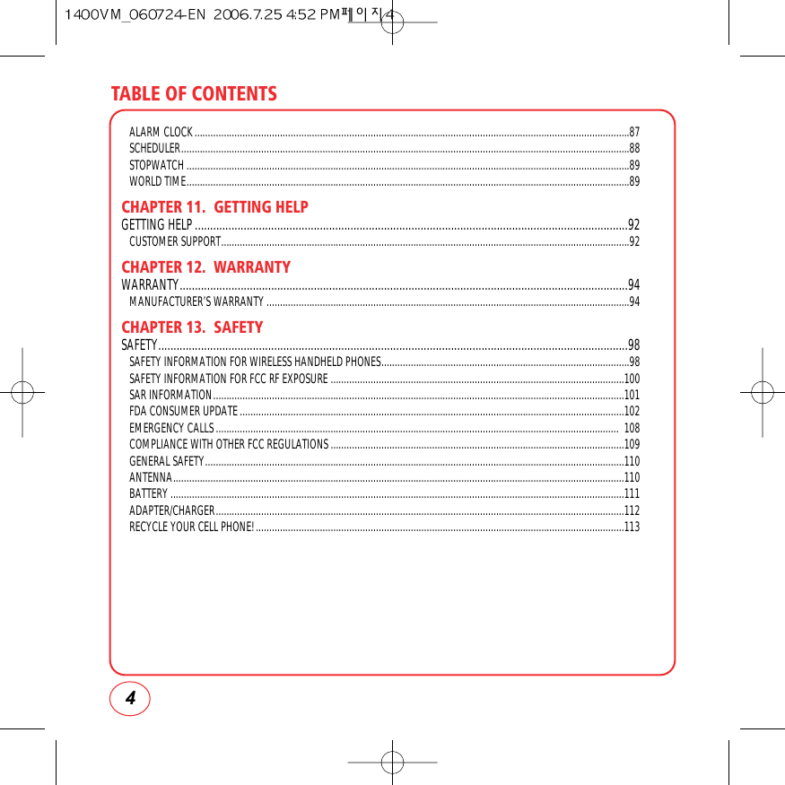 TABLE OF CONTENTS4ALARM CLOCK...................................................................................................................................................................87SCHEDULER........................................................................................................................................................................88STOPWATCH ......................................................................................................................................................................89WORLD TIME......................................................................................................................................................................89CHAPTER 11.  GETTING HELPGETTING HELP..............................................................................................................................................92CUSTOMER SUPPORT.........................................................................................................................................................92CHAPTER 12.  WARRANTYWARRANTY...................................................................................................................................................94MANUFACTURER’S WARRANTY ........................................................................................................................................94CHAPTER 13.  SAFETYSAFETY..........................................................................................................................................................98SAFETY INFORMATION FOR WIRELESS HANDHELD PHONES.............................................................................................98SAFETY INFORMATION FOR FCC RF EXPOSURE ..............................................................................................................100SAR INFORMATION..........................................................................................................................................................101FDA CONSUMER UPDATE................................................................................................................................................102EMERGENCY CALLS....................................................................................................................................................... 108COMPLIANCE WITH OTHER FCC REGULATIONS..............................................................................................................109GENERAL SAFETY.............................................................................................................................................................110ANTENNA.........................................................................................................................................................................110BATTERY..........................................................................................................................................................................111ADAPTER/CHARGER.........................................................................................................................................................112RECYCLE YOUR CELL PHONE!..........................................................................................................................................113