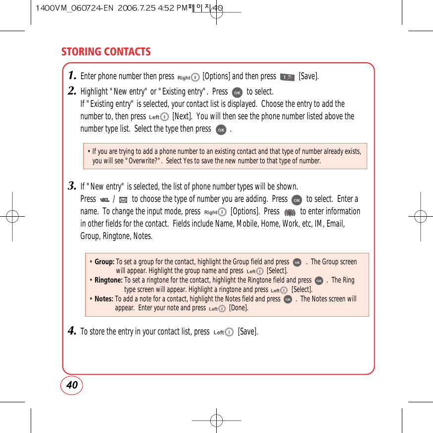 STORING CONTACTS401.Enter phone number then press               [Options] and then press            [Save].2.Highlight &quot;New entry&quot; or &quot;Existing entry&quot;.  Press          to select.If &quot;Existing entry&quot; is selected, your contact list is displayed.  Choose the entry to add thenumber to, then press              [Next].  You will then see the phone number listed above thenumber type list.  Select the type then press          .3.If &quot;New entry&quot; is selected, the list of phone number types will be shown.Press         /         to choose the type of number you are adding.  Press          to select.  Enter aname.  To change the input mode, press                [Options].  Press           to enter informationin other fields for the contact.  Fields include Name, Mobile, Home, Work, etc, IM, Email,Group, Ringtone, Notes. 4.To store the entry in your contact list, press               [Save]. • Group: To set a group for the contact, highlight the Group field and press          .  The Group screenwill appear. Highlight the group name and press              [Select].• Ringtone: To set a ringtone for the contact, highlight the Ringtone field and press         .  The Ringtype screen will appear. Highlight a ringtone and press              [Select].• Notes: To add a note for a contact, highlight the Notes field and press         .  The Notes screen willappear.  Enter your note and press              [Done].• If you are trying to add a phone number to an existing contact and that type of number already exists,you will see &quot;Overwrite?&quot;.  Select Yes to save the new number to that type of number.