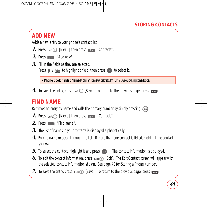 41STORING CONTACTSADD NEWAdds a new entry to your phone&apos;s contact list.1.Press               [Menu], then press            &quot;Contacts&quot;.2.Press            &quot;Add new&quot;.3.Fill in the fields as they are selected.Press       /          to highlight a field, then press          to select it.4.To save the entry, press              [Save].  To return to the previous page, press            .FIND NAMERetrieves an entry by name and calls the primary number by simply pressing           .1.Press               [Menu], then press            &quot;Contacts&quot;.2.Press            &quot;Find name&quot;.3.The list of names in your contacts is displayed alphabetically.4.Enter a name or scroll through the list.  If more than one contact is listed, highlight the contactyou want.5.To select the contact, highlight it and press           .  The contact information is displayed.6.To edit the contact information, press               [Edit].  The Edit Contact screen will appear withthe selected contact information shown.  See page 40 for Storing a Phone Number.7.To save the entry, press               [Save].  To return to the previous page, press            .• Phone book fields : Name/Mobile/Home/Work/etc/IM/Email/Group/Ringtone/Notes.