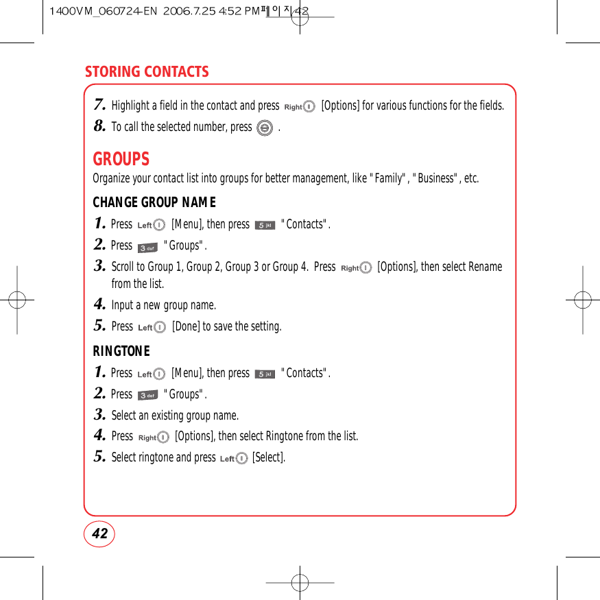STORING CONTACTS427.Highlight a field in the contact and press                [Options] for various functions for the fields.8.To call the selected number, press          .GROUPSOrganize your contact list into groups for better management, like &quot;Family&quot;, &quot;Business&quot;, etc.CHANGE GROUP NAME1.Press               [Menu], then press            &quot;Contacts&quot;.2.Press            &quot;Groups&quot;.3.Scroll to Group 1, Group 2, Group 3 or Group 4.  Press                [Options], then select Renamefrom the list.4.Input a new group name.5.Press               [Done] to save the setting.RINGTONE1.Press               [Menu], then press            &quot;Contacts&quot;.2.Press            &quot;Groups&quot;.3.Select an existing group name. 4.Press                [Options], then select Ringtone from the list.5.Select ringtone and press              [Select]. 