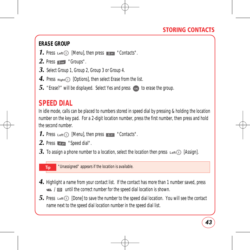 43STORING CONTACTSERASE GROUP1.Press               [Menu], then press            &quot;Contacts&quot;.2.Press            &quot;Groups&quot;.3.Select Group 1, Group 2, Group 3 or Group 4.4.Press                [Options], then select Erase from the list.5.“Erase?” will be displayed.  Select Yes and press          to erase the group.SPEED DIALIn idle mode, calls can be placed to numbers stored in speed dial by pressing &amp; holding the locationnumber on the key pad.  For a 2-digit location number, press the first number, then press and holdthe second number.1.Press               [Menu], then press            &quot;Contacts&quot;.2.Press            &quot;Speed dial&quot;.3.To assign a phone number to a location, select the location then press               [Assign].4.Highlight a name from your contact list.  If the contact has more than 1 number saved, press   /         until the correct number for the speed dial location is shown.5.Press               [Done] to save the number to the speed dial location.  You will see the contactname next to the speed dial location number in the speed dial list.&quot;Unassigned&quot;appears if the location is available.Tip