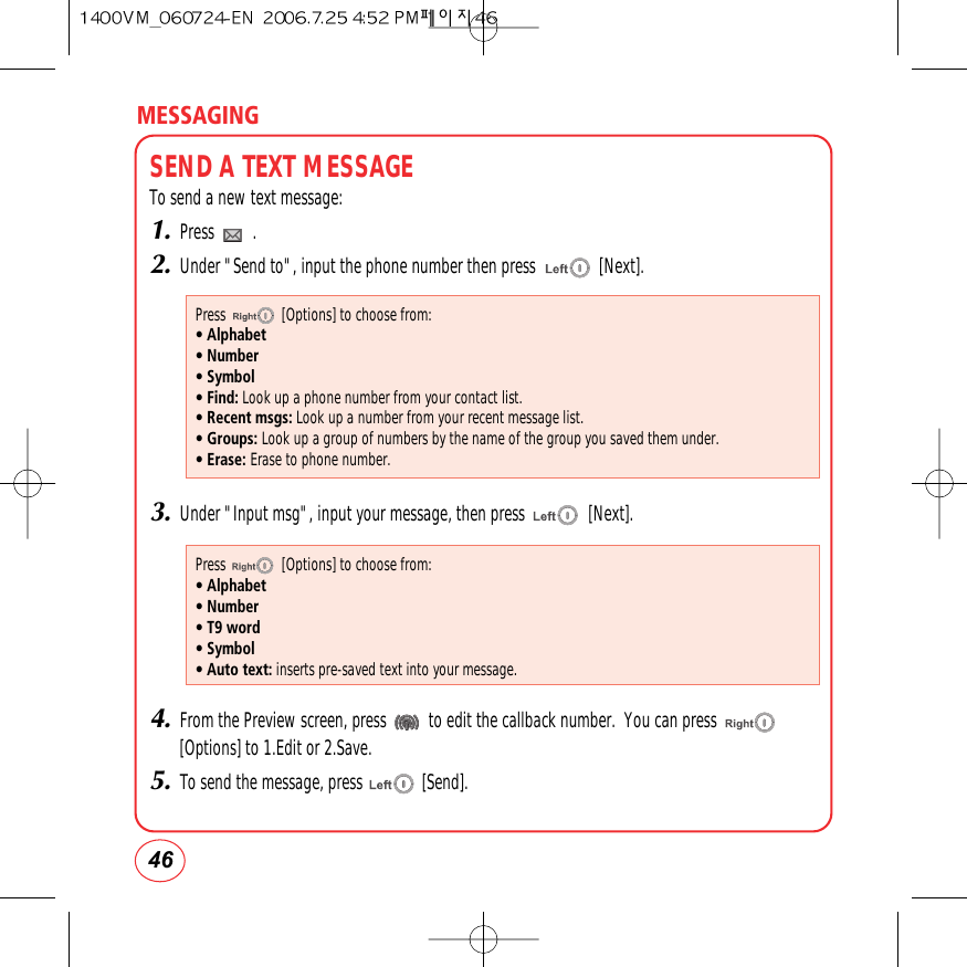 MESSAGING46SEND A TEXT MESSAGETo send a new text message:1.Press         .2.Under &quot;Send to&quot;, input the phone number then press               [Next].3.Under &quot;Input msg&quot;, input your message, then press               [Next].4.From the Preview screen, press          to edit the callback number.  You can press[Options] to 1.Edit or 2.Save.5.To send the message, press              [Send].Press               [Options] to choose from:• Alphabet• Number• Symbol• Find: Look up a phone number from your contact list.• Recent msgs: Look up a number from your recent message list.• Groups: Look up a group of numbers by the name of the group you saved them under.• Erase: Erase to phone number.Press               [Options] to choose from:• Alphabet• Number• T9 word• Symbol• Auto text: inserts pre-saved text into your message.