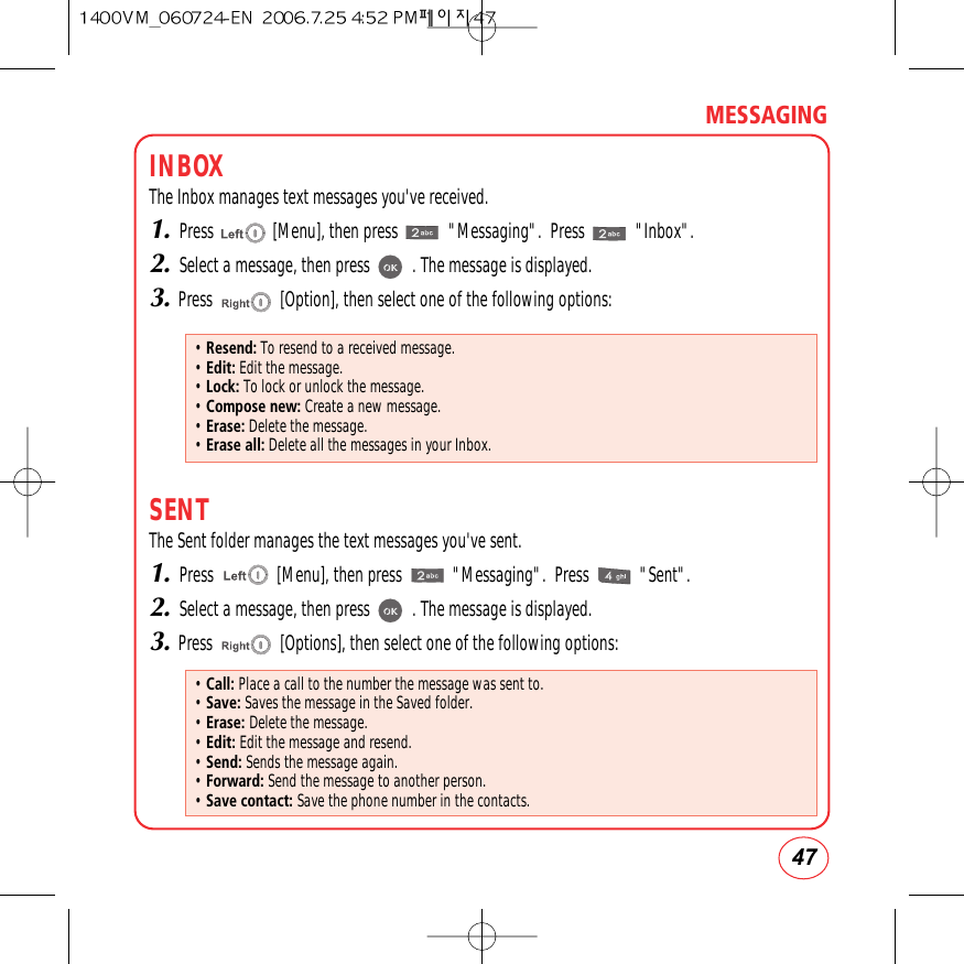 47MESSAGINGINBOXThe Inbox manages text messages you&apos;ve received.1.Press              [Menu], then press            &quot;Messaging&quot;.  Press            &quot;Inbox&quot;.2.Select a message, then press          . The message is displayed.3.Press                [Option], then select one of the following options:SENTThe Sent folder manages the text messages you&apos;ve sent.1.Press               [Menu], then press            &quot;Messaging&quot;.  Press            &quot;Sent&quot;.2.Select a message, then press          . The message is displayed.3.Press                [Options], then select one of the following options:• Resend: To resend to a received message.• Edit: Edit the message.• Lock: To lock or unlock the message.• Compose new: Create a new message.• Erase: Delete the message.• Erase all: Delete all the messages in your Inbox.• Call: Place a call to the number the message was sent to.• Save: Saves the message in the Saved folder.• Erase: Delete the message.• Edit: Edit the message and resend.• Send: Sends the message again.• Forward: Send the message to another person.• Save contact: Save the phone number in the contacts.