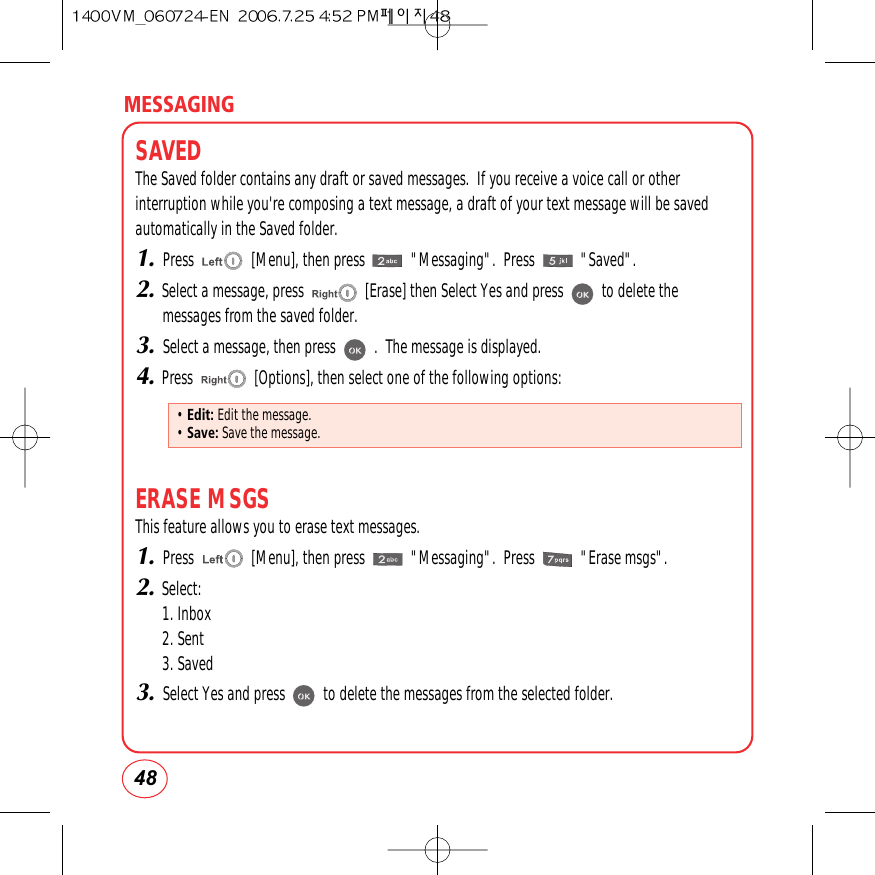 MESSAGING48SAVEDThe Saved folder contains any draft or saved messages.  If you receive a voice call or otherinterruption while you&apos;re composing a text message, a draft of your text message will be savedautomatically in the Saved folder.1.Press               [Menu], then press            &quot;Messaging&quot;.  Press            &quot;Saved&quot;.2.Select a message, press                [Erase] then Select Yes and press          to delete themessages from the saved folder.3.Select a message, then press          .  The message is displayed.4.Press                [Options], then select one of the following options:ERASE MSGSThis feature allows you to erase text messages.1.Press               [Menu], then press            &quot;Messaging&quot;.  Press            &quot;Erase msgs&quot;.2.Select:1. Inbox2. Sent3. Saved3.Select Yes and press          to delete the messages from the selected folder.• Edit: Edit the message.• Save: Save the message.