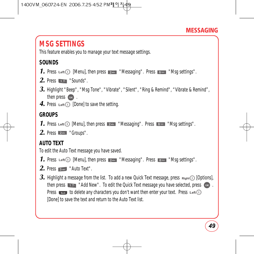 49MESSAGINGMSG SETTINGSThis feature enables you to manage your text message settings.SOUNDS1.Press               [Menu], then press            &quot;Messaging&quot;.  Press            &quot;Msg settings&quot;.2.Press            &quot;Sounds&quot;.3.Highlight &quot;Beep&quot;, &quot;Msg Tone&quot;, &quot;Vibrate&quot;, &quot;Silent&quot;, &quot;Ring &amp; Remind&quot;, “Vibrate &amp; Remind”,then press          .4.Press               [Done] to save the setting.GROUPS1.Press              [Menu], then press            &quot;Messaging&quot;.  Press            &quot;Msg settings&quot;.2.Press            &quot;Groups&quot;.AUTO TEXTTo edit the Auto Text message you have saved.1.Press               [Menu], then press            &quot;Messaging&quot;.  Press            &quot;Msg settings&quot;.2.Press            &quot;Auto Text&quot;.3.Highlight a message from the list.  To add a new Quick Text message, press               [Options],then press            &quot;Add New&quot;.  To edit the Quick Text message you have selected, press          .Press            to delete any characters you don&apos;t want then enter your text.  Press[Done] to save the text and return to the Auto Text list.