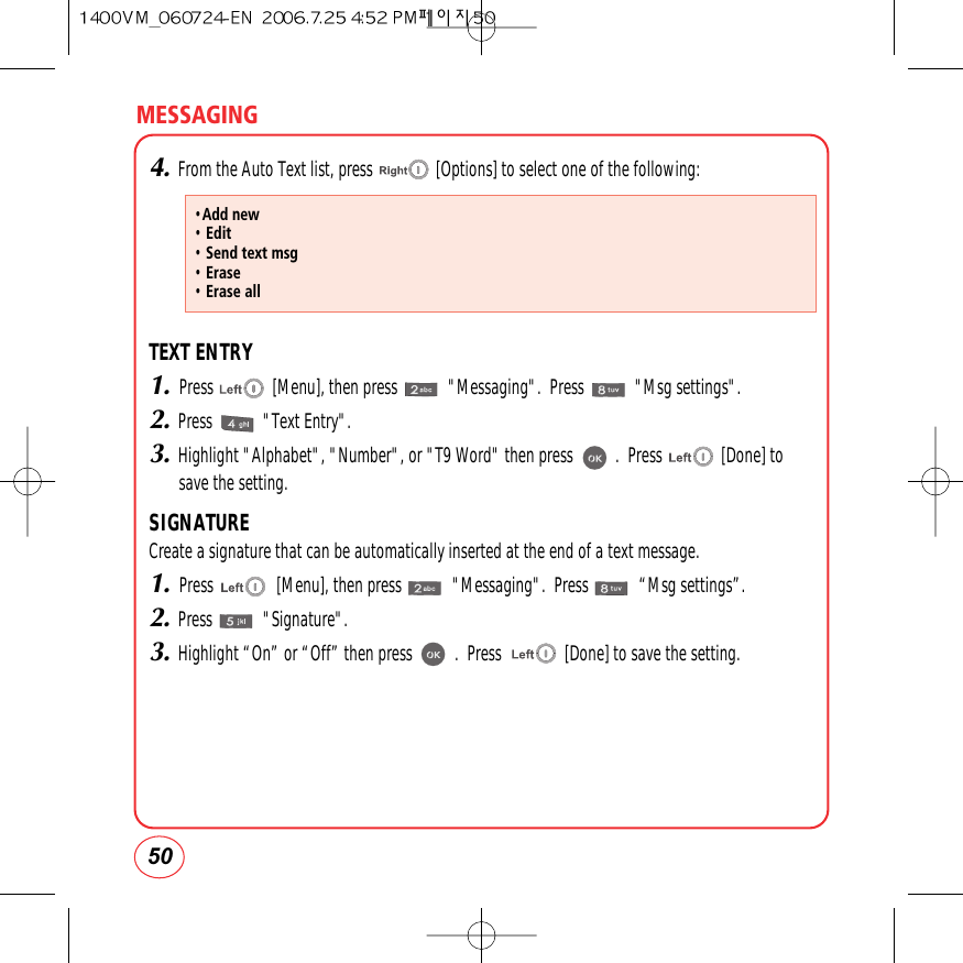 MESSAGING504.From the Auto Text list, press               [Options] to select one of the following:TEXT ENTRY1.Press              [Menu], then press            &quot;Messaging&quot;.  Press            &quot;Msg settings&quot;.2.Press            &quot;Text Entry&quot;.3.Highlight &quot;Alphabet&quot;, &quot;Number&quot;, or &quot;T9 Word&quot; then press          .  Press              [Done] tosave the setting.SIGNATURECreate a signature that can be automatically inserted at the end of a text message.1.Press               [Menu], then press            &quot;Messaging&quot;.  Press            “Msg settings”.2.Press            &quot;Signature&quot;.3.Highlight “On” or “Off” then press          .  Press               [Done] to save the setting.•Add new• Edit• Send text msg• Erase• Erase all