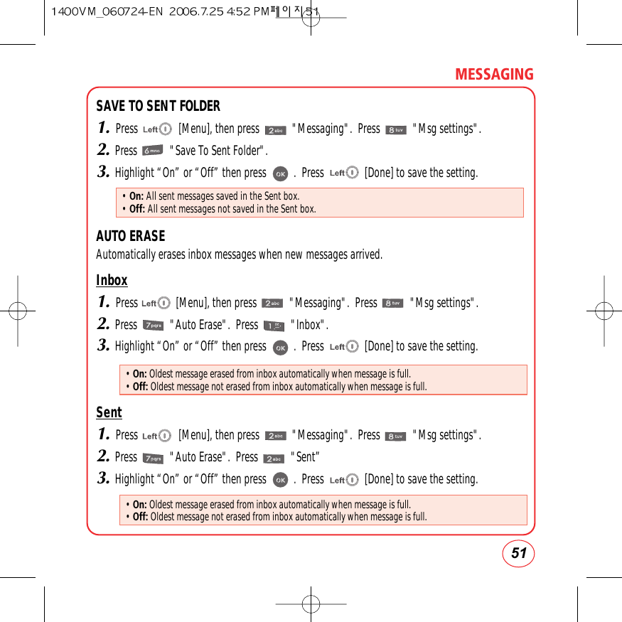 51MESSAGINGSAVE TO SENT FOLDER1.Press               [Menu], then press            &quot;Messaging&quot;.  Press            &quot;Msg settings&quot;.2.Press            &quot;Save To Sent Folder&quot;.3.Highlight “On” or “Off” then press          .  Press               [Done] to save the setting.AUTO ERASEAutomatically erases inbox messages when new messages arrived.Inbox1.Press              [Menu], then press            &quot;Messaging&quot;.  Press            &quot;Msg settings&quot;.2.Press            &quot;Auto Erase&quot;.  Press            &quot;Inbox&quot;.3.Highlight “On” or “Off” then press          .  Press               [Done] to save the setting.Sent1.Press               [Menu], then press            &quot;Messaging&quot;.  Press            &quot;Msg settings&quot;.2.Press            &quot;Auto Erase&quot;.  Press            &quot;Sent”3.Highlight “On” or “Off” then press          .  Press               [Done] to save the setting.• On: All sent messages saved in the Sent box.• Off: All sent messages not saved in the Sent box.• On: Oldest message erased from inbox automatically when message is full.• Off: Oldest message not erased from inbox automatically when message is full.• On: Oldest message erased from inbox automatically when message is full.• Off: Oldest message not erased from inbox automatically when message is full.