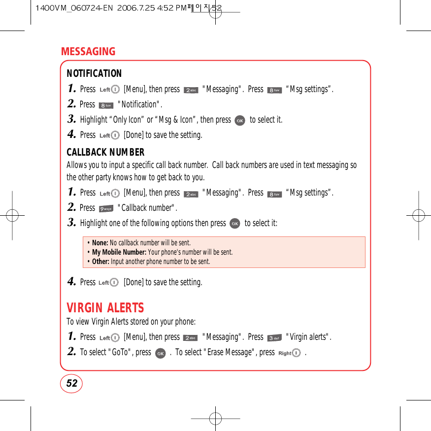 MESSAGING52NOTIFICATION1.Press               [Menu], then press            &quot;Messaging&quot;.  Press            “Msg settings”.2.Press            &quot;Notification&quot;.3.Highlight “Only Icon” or “Msg &amp; Icon”, then press          to select it.4.Press               [Done] to save the setting.CALLBACK NUMBERAllows you to input a specific call back number.  Call back numbers are used in text messaging so the other party knows how to get back to you.1.Press               [Menu], then press            &quot;Messaging&quot;.  Press            “Msg settings”.2.Press            &quot;Callback number&quot;.3.Highlight one of the following options then press          to select it:4.Press               [Done] to save the setting.VIRGIN ALERTSTo view Virgin Alerts stored on your phone:1.Press               [Menu], then press            &quot;Messaging&quot;.  Press            &quot;Virgin alerts&quot;.2.To select &quot;GoTo&quot;, press          .  To select &quot;Erase Message&quot;, press                .• None: No callback number will be sent.• My Mobile Number: Your phone&apos;s number will be sent.• Other: Input another phone number to be sent.