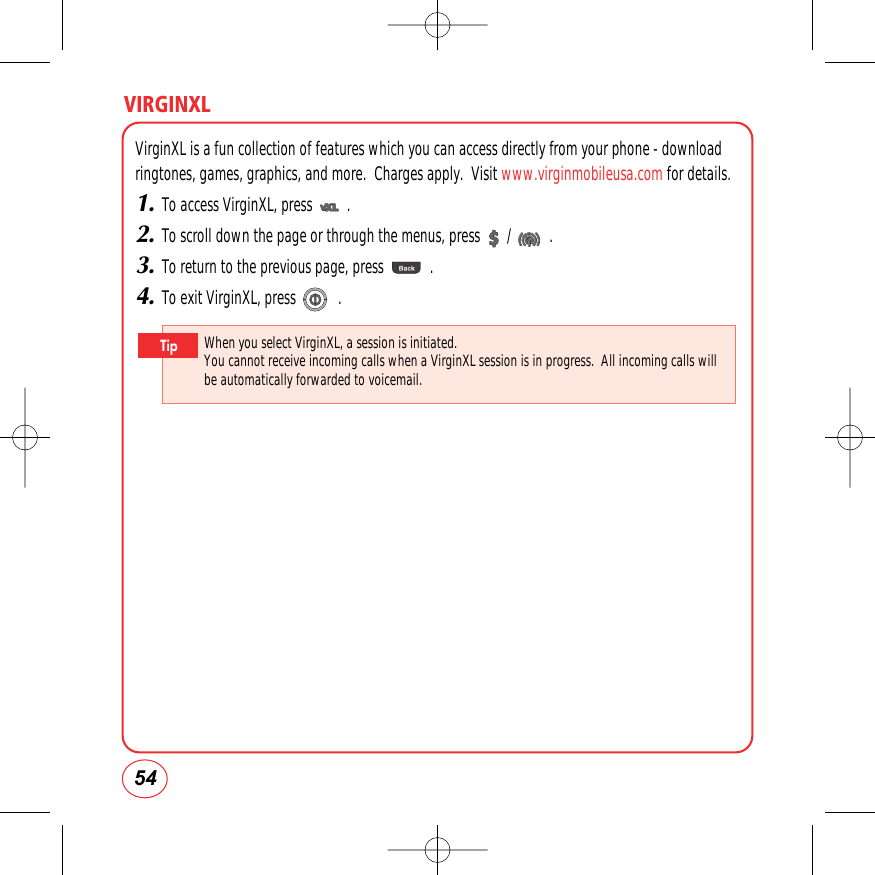 VIRGINXL54VirginXL is a fun collection of features which you can access directly from your phone - downloadringtones, games, graphics, and more.  Charges apply.  Visit www.virginmobileusa.com for details.1.To access VirginXL, press         .2.To scroll down the page or through the menus, press       /          .3.To return to the previous page, press            .4.To exit VirginXL, press           .When you select VirginXL, a session is initiated.You cannot receive incoming calls when a VirginXL session is in progress.  All incoming calls willbe automatically forwarded to voicemail.Tip