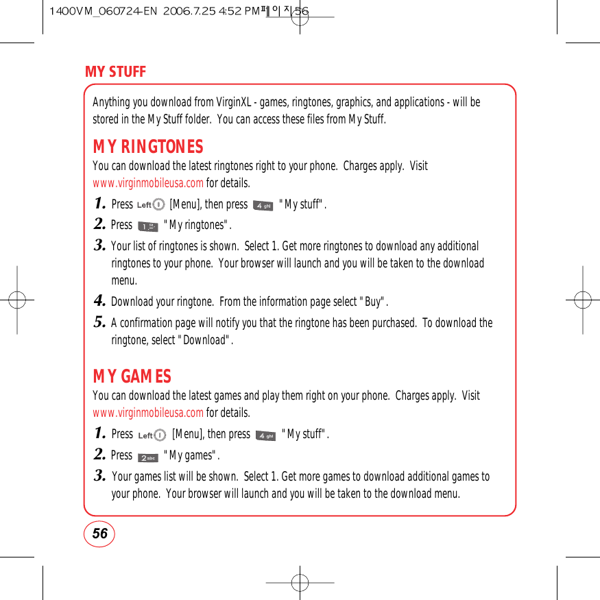 MY STUFF56Anything you download from VirginXL - games, ringtones, graphics, and applications - will bestored in the My Stuff folder.  You can access these files from My Stuff.MY RINGTONESYou can download the latest ringtones right to your phone.  Charges apply.  Visitwww.virginmobileusa.com for details.1.Press              [Menu], then press            &quot;My stuff&quot;.2.Press            &quot;My ringtones&quot;.3.Your list of ringtones is shown.  Select 1. Get more ringtones to download any additionalringtones to your phone.  Your browser will launch and you will be taken to the downloadmenu.4.Download your ringtone.  From the information page select &quot;Buy&quot;.5.A confirmation page will notify you that the ringtone has been purchased.  To download theringtone, select &quot;Download&quot;.MY GAMESYou can download the latest games and play them right on your phone.  Charges apply.  Visitwww.virginmobileusa.com for details.1.Press               [Menu], then press            &quot;My stuff&quot;.2.Press            &quot;My games&quot;.3. Your games list will be shown.  Select 1. Get more games to download additional games toyour phone.  Your browser will launch and you will be taken to the download menu.