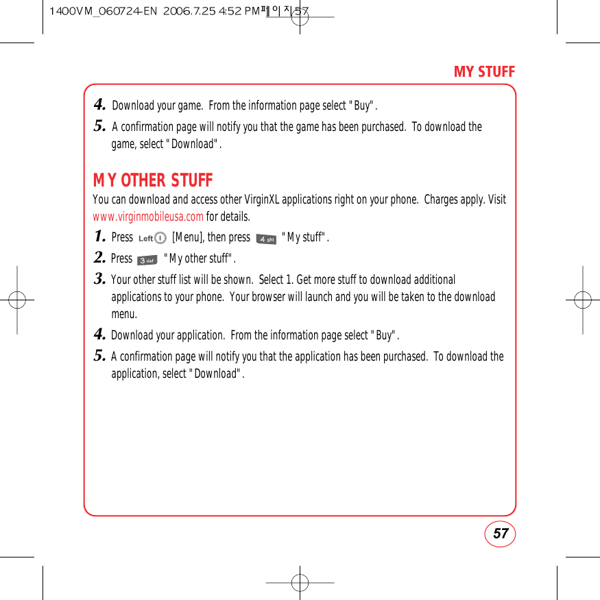 57MY STUFF4. Download your game.  From the information page select &quot;Buy&quot;.5. A confirmation page will notify you that the game has been purchased.  To download thegame, select &quot;Download&quot;.MY OTHER STUFFYou can download and access other VirginXL applications right on your phone.  Charges apply. Visitwww.virginmobileusa.com for details.1.Press               [Menu], then press            &quot;My stuff&quot;.2.Press            &quot;My other stuff&quot;.3.Your other stuff list will be shown.  Select 1. Get more stuff to download additionalapplications to your phone.  Your browser will launch and you will be taken to the downloadmenu.4.Download your application.  From the information page select &quot;Buy&quot;.5.A confirmation page will notify you that the application has been purchased.  To download theapplication, select &quot;Download&quot;.