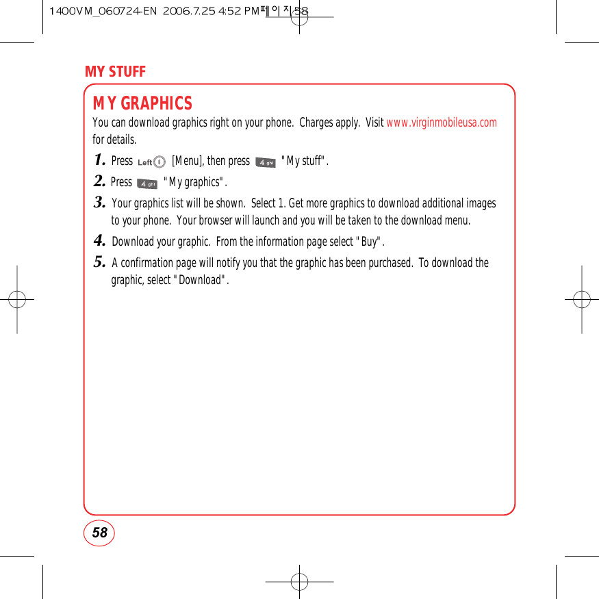 MY STUFF58MY GRAPHICSYou can download graphics right on your phone.  Charges apply.  Visit www.virginmobileusa.comfor details.1.Press               [Menu], then press            &quot;My stuff&quot;.2.Press            &quot;My graphics&quot;.3. Your graphics list will be shown.  Select 1. Get more graphics to download additional imagesto your phone.  Your browser will launch and you will be taken to the download menu.4. Download your graphic.  From the information page select &quot;Buy&quot;.5. A confirmation page will notify you that the graphic has been purchased.  To download thegraphic, select &quot;Download&quot;.