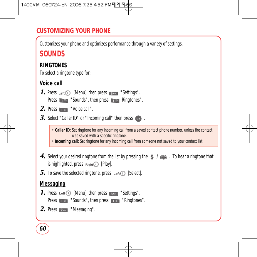 CUSTOMIZING YOUR PHONE60Customizes your phone and optimizes performance through a variety of settings.SOUNDSRINGTONESTo select a ringtone type for:Voice call1.Press               [Menu], then press            &quot;Settings&quot;.Press            &quot;Sounds&quot;, then press            Ringtones&quot;.2.Press            &quot;Voice call&quot;.3.Select &quot;Caller ID&quot; or &quot;Incoming call&quot; then press          .4.Select your desired ringtone from the list by pressing the        /          .  To hear a ringtone thatis highlighted, press                [Play].5.To save the selected ringtone, press               [Select].Messaging1.Press               [Menu], then press            &quot;Settings&quot;.Press            &quot;Sounds&quot;, then press            “Ringtones”.2.Press            &quot;Messaging&quot;.• Caller ID: Set ringtone for any incoming call from a saved contact phone number, unless the contactwas saved with a specific ringtone.• Incoming call: Set ringtone for any incoming call from someone not saved to your contact list.
