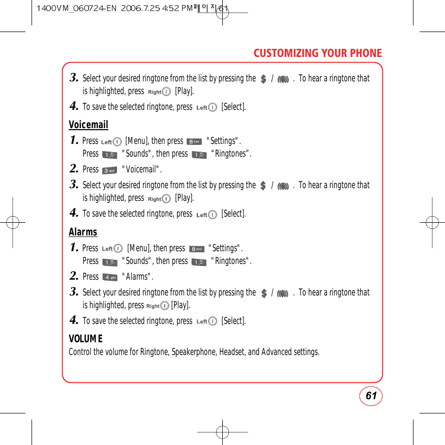 3.Select your desired ringtone from the list by pressing the        /          .  To hear a ringtone thatis highlighted, press                [Play].4.To save the selected ringtone, press               [Select].Voicemail1.Press              [Menu], then press            &quot;Settings&quot;.Press            &quot;Sounds&quot;, then press            “Ringtones”.2.Press            &quot;Voicemail&quot;.3.Select your desired ringtone from the list by pressing the        /          .  To hear a ringtone thatis highlighted, press                [Play].4.To save the selected ringtone, press               [Select].Alarms1.Press               [Menu], then press            &quot;Settings&quot;.Press            &quot;Sounds&quot;, then press            &quot;Ringtones&quot;.2.Press            &quot;Alarms&quot;.3.Select your desired ringtone from the list by pressing the        /          .  To hear a ringtone thatis highlighted, press              [Play].4.To save the selected ringtone, press               [Select].VOLUMEControl the volume for Ringtone, Speakerphone, Headset, and Advanced settings.61CUSTOMIZING YOUR PHONE