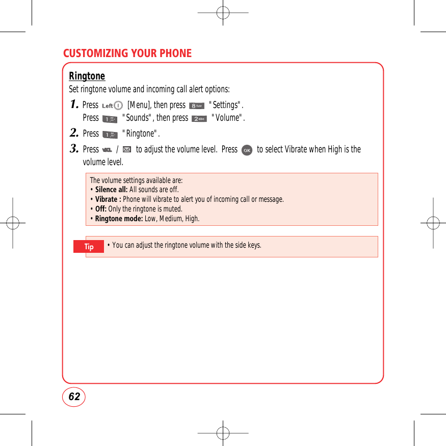 CUSTOMIZING YOUR PHONE62RingtoneSet ringtone volume and incoming call alert options:1.Press               [Menu], then press            &quot;Settings&quot;.Press            &quot;Sounds&quot;, then press            &quot;Volume&quot;.2.Press            &quot;Ringtone&quot;.3.Press         /         to adjust the volume level.  Press          to select Vibrate when High is thevolume level. The volume settings available are:• Silence all: All sounds are off.• Vibrate : Phone will vibrate to alert you of incoming call or message.• Off: Only the ringtone is muted.• Ringtone mode: Low, Medium, High.• You can adjust the ringtone volume with the side keys.Tip