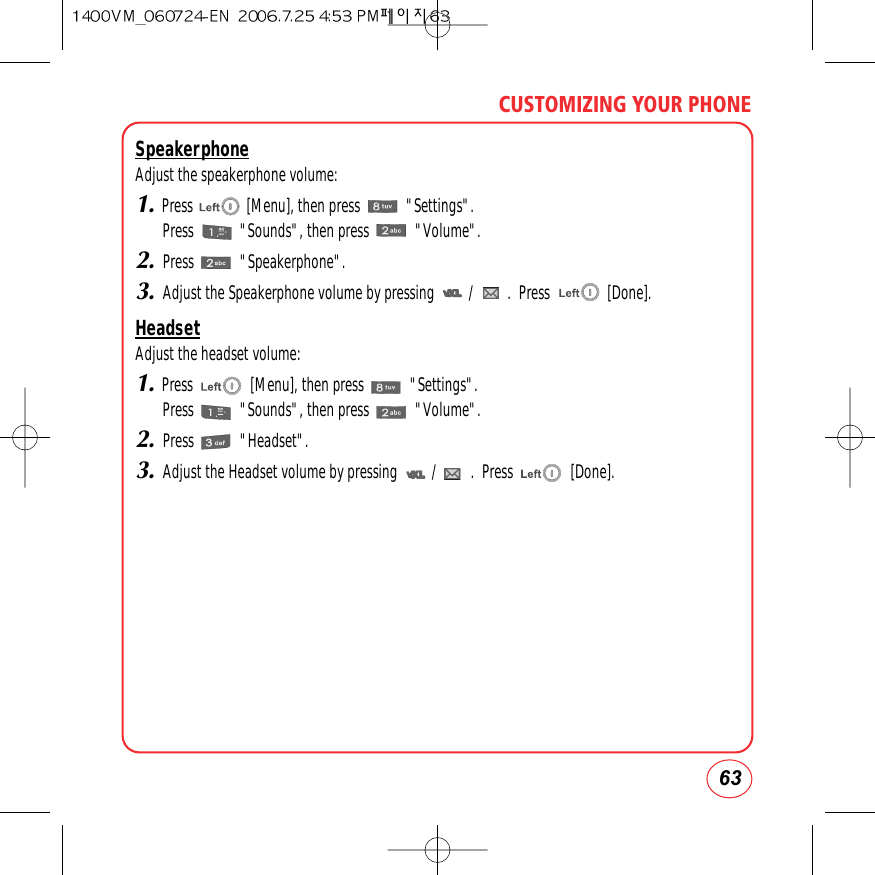 63CUSTOMIZING YOUR PHONESpeakerphoneAdjust the speakerphone volume:1.Press              [Menu], then press            &quot;Settings&quot;.Press            &quot;Sounds&quot;, then press            &quot;Volume&quot;.2.Press            &quot;Speakerphone&quot;.3.Adjust the Speakerphone volume by pressing         /         .  Press               [Done].HeadsetAdjust the headset volume:1.Press               [Menu], then press            &quot;Settings&quot;.Press            &quot;Sounds&quot;, then press            &quot;Volume&quot;.2.Press            &quot;Headset&quot;.3.Adjust the Headset volume by pressing         /         .  Press               [Done].