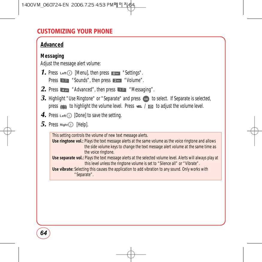 CUSTOMIZING YOUR PHONE64AdvancedMessagingAdjust the message alert volume:1.Press               [Menu], then press            &quot;Settings&quot;.Press            “Sounds”, then press            “Volume”.2.Press            “Advanced”, then press            “Messaging”.3.Highlight &quot;Use Ringtone&quot; or &quot;Separate&quot; and press          to select.  If Separate is selected,press          to highlight the volume level.  Press         /         to adjust the volume level.4.Press              [Done] to save the setting.5.Press                [Help].This setting controls the volume of new text message alerts.Use ringtone vol.: Plays the text message alerts at the same volume as the voice ringtone and allowsthe side volume keys to change the text message alert volume at the same time asthe voice ringtone.Use separate vol.: Plays the text message alerts at the selected volume level. Alerts will always play atthis level unless the ringtone volume is set to “Silence all” or “Vibrate”.Use vibrate: Selecting this causes the application to add vibration to any sound. Only works with“Separate”.