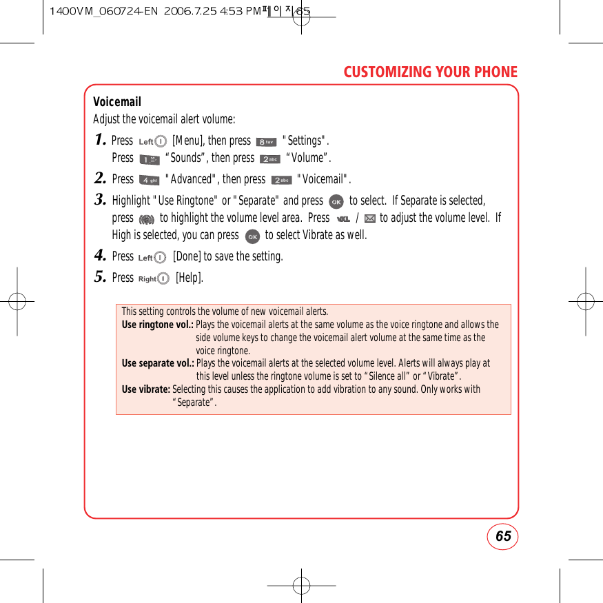 65CUSTOMIZING YOUR PHONEVoicemailAdjust the voicemail alert volume:1.Press               [Menu], then press            &quot;Settings&quot;.Press            “Sounds”, then press            “Volume”.2.Press            &quot;Advanced&quot;, then press            &quot;Voicemail&quot;.3.Highlight &quot;Use Ringtone&quot; or &quot;Separate&quot; and press          to select.  If Separate is selected,press          to highlight the volume level area.  Press          /        to adjust the volume level.  IfHigh is selected, you can press          to select Vibrate as well.4.Press               [Done] to save the setting.5.Press                [Help].This setting controls the volume of new voicemail alerts.Use ringtone vol.: Plays the voicemail alerts at the same volume as the voice ringtone and allows theside volume keys to change the voicemail alert volume at the same time as thevoice ringtone.Use separate vol.: Plays the voicemail alerts at the selected volume level. Alerts will always play atthis level unless the ringtone volume is set to “Silence all” or “Vibrate”.Use vibrate: Selecting this causes the application to add vibration to any sound. Only works with“Separate”.