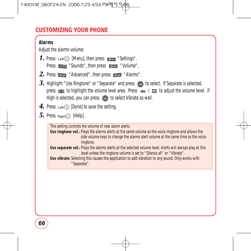 CUSTOMIZING YOUR PHONE66AlarmsAdjust the alarms volume:1.Press               [Menu], then press            &quot;Settings&quot;.Press            &quot;Sounds&quot;, then press             &quot;Volume&quot;.2.Press            &quot;Advanced&quot;, then press            &quot;Alarms&quot;.3.Highlight &quot;Use Ringtone&quot; or &quot;Separate&quot; and press          to select.  If Separate is selected,press          to highlight the volume level area.  Press          /         to adjust the volume level.  IfHigh is selected, you can press          to select Vibrate as well.4.Press              [Done] to save the setting.5.Press                [Help].This setting controls the volume of new alarm alerts.Use ringtone vol.: Plays the alarms alerts at the same volume as the voice ringtone and allows theside volume keys to change the alarms alert volume at the same time as the voiceringtone.Use separate vol.: Plays the alarms alerts at the selected volume level. Alerts will always play at thislevel unless the ringtone volume is set to “Silence all” or “Vibrate”.Use vibrate: Selecting this causes the application to add vibration to any sound. Only works with“Separate”.
