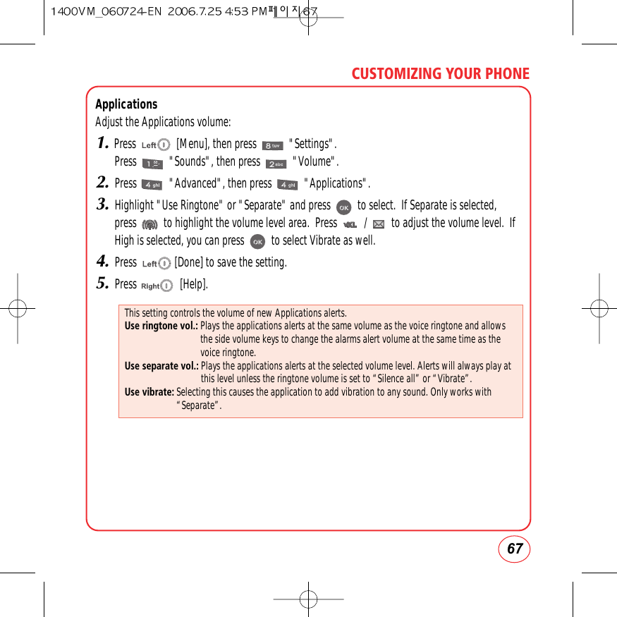 67CUSTOMIZING YOUR PHONEApplicationsAdjust the Applications volume:1.Press               [Menu], then press            &quot;Settings&quot;.Press            &quot;Sounds&quot;, then press            &quot;Volume&quot;.2.Press            &quot;Advanced&quot;, then press            &quot;Applications&quot;.3.Highlight &quot;Use Ringtone&quot; or &quot;Separate&quot; and press          to select.  If Separate is selected,press          to highlight the volume level area.  Press          /         to adjust the volume level.  IfHigh is selected, you can press          to select Vibrate as well.4.Press              [Done] to save the setting.5.Press                [Help].This setting controls the volume of new Applications alerts.Use ringtone vol.: Plays the applications alerts at the same volume as the voice ringtone and allowsthe side volume keys to change the alarms alert volume at the same time as thevoice ringtone.Use separate vol.: Plays the applications alerts at the selected volume level. Alerts will always play atthis level unless the ringtone volume is set to “Silence all” or “Vibrate”.Use vibrate: Selecting this causes the application to add vibration to any sound. Only works with“Separate”.