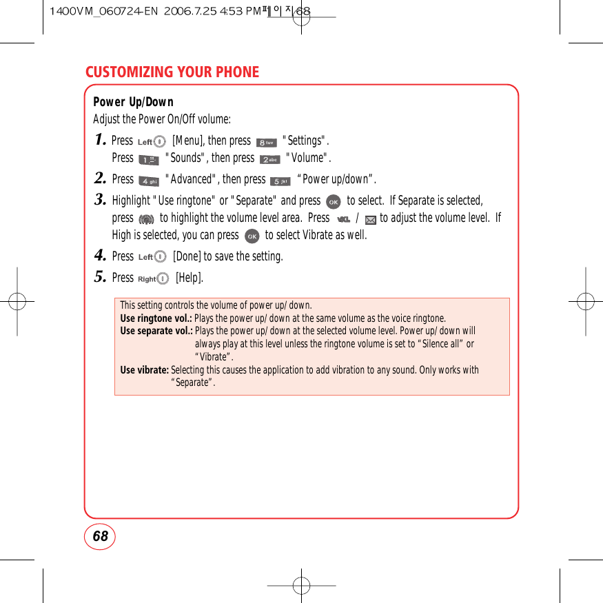 CUSTOMIZING YOUR PHONE68Power Up/DownAdjust the Power On/Off volume:1.Press               [Menu], then press            &quot;Settings&quot;.Press            &quot;Sounds&quot;, then press            &quot;Volume&quot;.2.Press            &quot;Advanced&quot;, then press            “Power up/down”.3.Highlight &quot;Use ringtone&quot; or &quot;Separate&quot; and press          to select.  If Separate is selected,press          to highlight the volume level area.  Press          /        to adjust the volume level.  IfHigh is selected, you can press          to select Vibrate as well.4.Press               [Done] to save the setting.5.Press                [Help].This setting controls the volume of power up/ down.Use ringtone vol.: Plays the power up/ down at the same volume as the voice ringtone.Use separate vol.: Plays the power up/ down at the selected volume level. Power up/ down willalways play at this level unless the ringtone volume is set to “Silence all” or“Vibrate”.Use vibrate: Selecting this causes the application to add vibration to any sound. Only works with“Separate”.