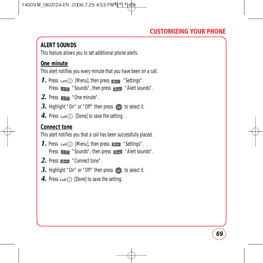 69CUSTOMIZING YOUR PHONEALERT SOUNDSThis feature allows you to set additional phone alerts.One minuteThis alert notifies you every minute that you have been on a call.1.Press               [Menu], then press            &quot;Settings&quot;.Press            &quot;Sounds&quot;, then press            &quot;Alert sounds&quot;.2.Press            &quot;One minute&quot;.3.Highlight “On” or “Off” then press          to select it.4.Press               [Done] to save the setting.Connect toneThis alert notifies you that a call has been successfully placed.1.Press               [Menu], then press            &quot;Settings&quot;.Press            &quot;Sounds&quot;, then press            &quot;Alert sounds&quot;.2.Press            &quot;Connect tone&quot;.3.Highlight “On” or “Off” then press          to select it.4.Press              [Done] to save the setting.