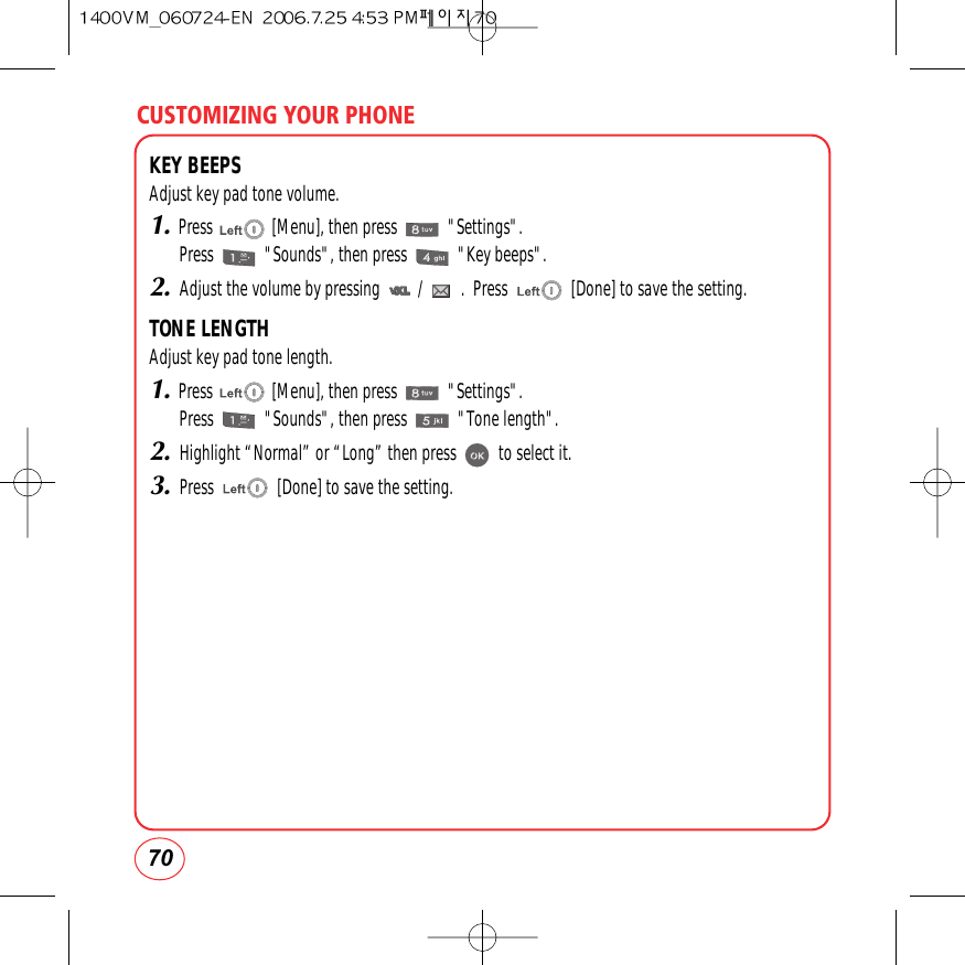 CUSTOMIZING YOUR PHONE70KEY BEEPSAdjust key pad tone volume.1.Press              [Menu], then press            &quot;Settings&quot;.Press            &quot;Sounds&quot;, then press            &quot;Key beeps&quot;.2.Adjust the volume by pressing         /         .  Press               [Done] to save the setting.TONE LENGTHAdjust key pad tone length.1.Press              [Menu], then press            &quot;Settings&quot;.Press            &quot;Sounds&quot;, then press            &quot;Tone length&quot;.2.Highlight “Normal” or “Long” then press          to select it.3.Press               [Done] to save the setting.