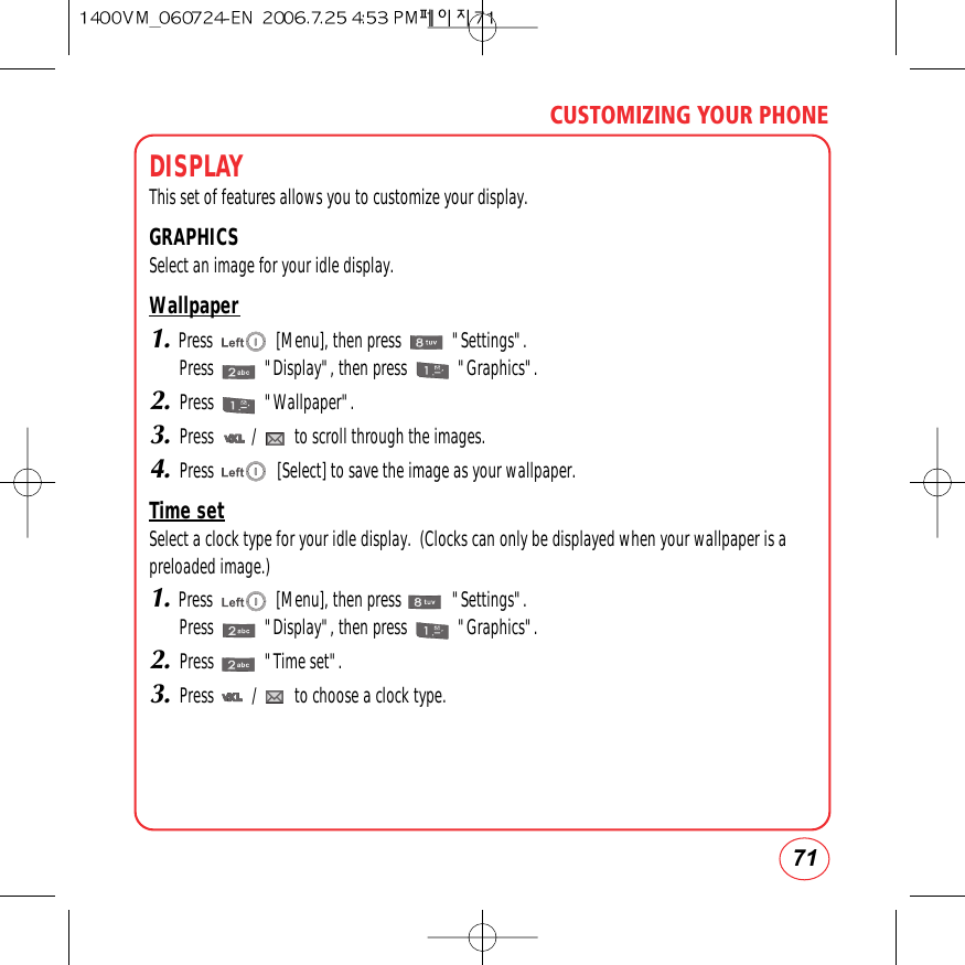 71CUSTOMIZING YOUR PHONEDISPLAY This set of features allows you to customize your display.GRAPHICSSelect an image for your idle display.Wallpaper1.Press               [Menu], then press            &quot;Settings&quot;.Press            &quot;Display&quot;, then press            &quot;Graphics&quot;.2.Press            &quot;Wallpaper&quot;.3.Press         /         to scroll through the images.4.Press               [Select] to save the image as your wallpaper.Time setSelect a clock type for your idle display.  (Clocks can only be displayed when your wallpaper is apreloaded image.)1.Press               [Menu], then press            &quot;Settings&quot;.Press            &quot;Display&quot;, then press            &quot;Graphics&quot;.2.Press            &quot;Time set&quot;.3.Press         /         to choose a clock type.