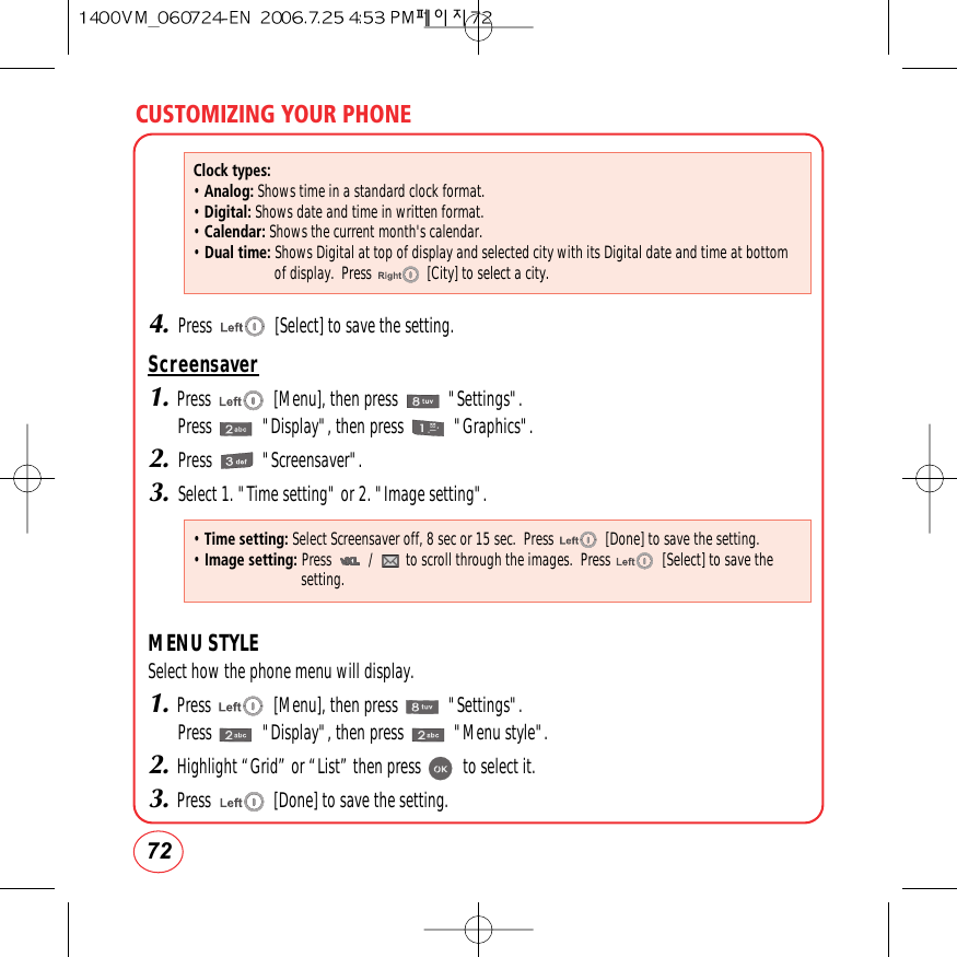 CUSTOMIZING YOUR PHONE724.Press               [Select] to save the setting.Screensaver1.Press               [Menu], then press            &quot;Settings&quot;.Press            &quot;Display&quot;, then press            &quot;Graphics&quot;.2.Press            &quot;Screensaver&quot;.3.Select 1. &quot;Time setting&quot; or 2. &quot;Image setting&quot;.MENU STYLESelect how the phone menu will display.1.Press               [Menu], then press            &quot;Settings&quot;.Press            &quot;Display&quot;, then press            &quot;Menu style&quot;.2.Highlight “Grid” or “List” then press          to select it.3.Press               [Done] to save the setting.Clock types:• Analog: Shows time in a standard clock format.• Digital: Shows date and time in written format.• Calendar: Shows the current month&apos;s calendar.• Dual time: Shows Digital at top of display and selected city with its Digital date and time at bottomof display.  Press               [City] to select a city. • Time setting: Select Screensaver off, 8 sec or 15 sec.  Press              [Done] to save the setting.• Image setting: Press          /         to scroll through the images.  Press              [Select] to save thesetting.