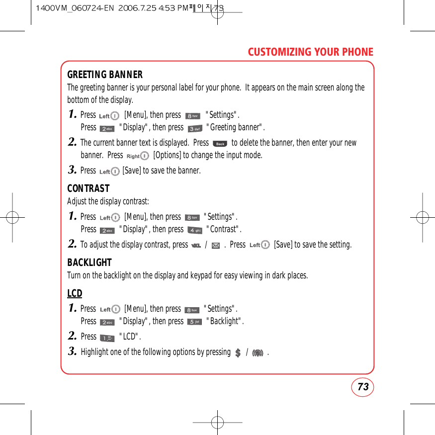 73CUSTOMIZING YOUR PHONEGREETING BANNERThe greeting banner is your personal label for your phone.  It appears on the main screen along thebottom of the display.1.Press               [Menu], then press             &quot;Settings&quot;.Press            &quot;Display&quot;, then press            &quot;Greeting banner&quot;.2.The current banner text is displayed.  Press            to delete the banner, then enter your newbanner.  Press                [Options] to change the input mode.3.Press              [Save] to save the banner.CONTRASTAdjust the display contrast:1.Press               [Menu], then press            &quot;Settings&quot;.Press            &quot;Display&quot;, then press            &quot;Contrast&quot;.2.To adjust the display contrast, press         /         .  Press               [Save] to save the setting. BACKLIGHTTurn on the backlight on the display and keypad for easy viewing in dark places.LCD1.Press               [Menu], then press            &quot;Settings&quot;.Press            &quot;Display&quot;, then press            &quot;Backlight&quot;.2.Press            &quot;LCD&quot;.3.Highlight one of the following options by pressing        /          .