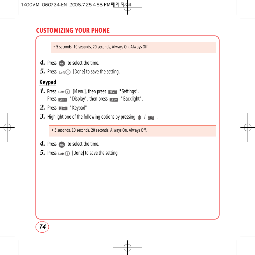 CUSTOMIZING YOUR PHONE744.Press          to select the time.5.Press               [Done] to save the setting.Keypad1.Press               [Menu], then press            &quot;Settings&quot;.Press            &quot;Display&quot;, then press            &quot;Backlight&quot;.2.Press            &quot;Keypad&quot;.3.Highlight one of the following options by pressing        /          .4.Press          to select the time.5.Press              [Done] to save the setting.• 5 seconds, 10 seconds, 20 seconds, Always On, Always Off.• 5 seconds, 10 seconds, 20 seconds, Always On, Always Off.