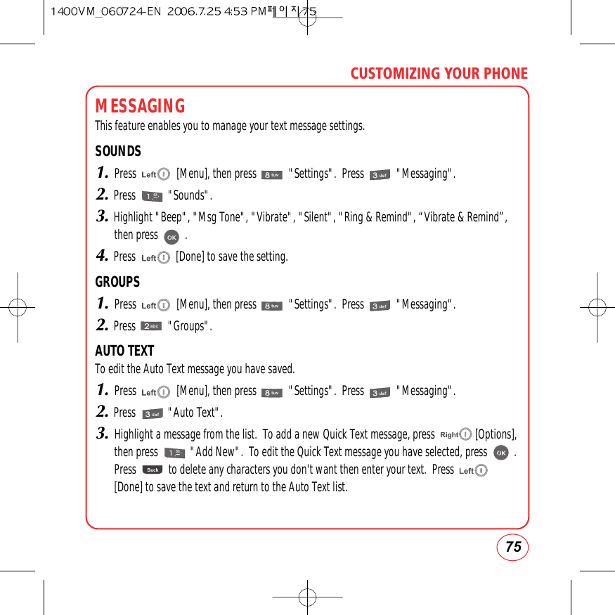 75CUSTOMIZING YOUR PHONEMESSAGINGThis feature enables you to manage your text message settings.SOUNDS1.Press               [Menu], then press            &quot;Settings&quot;.  Press            &quot;Messaging&quot;.2.Press            &quot;Sounds&quot;.3.Highlight &quot;Beep&quot;, &quot;Msg Tone&quot;, &quot;Vibrate&quot;, &quot;Silent&quot;, &quot;Ring &amp; Remind&quot;, “Vibrate &amp; Remind”,then press          .4.Press               [Done] to save the setting.GROUPS1.Press               [Menu], then press            &quot;Settings&quot;.  Press            &quot;Messaging&quot;.2.Press            &quot;Groups&quot;.AUTO TEXTTo edit the Auto Text message you have saved.1.Press               [Menu], then press            &quot;Settings&quot;.  Press            &quot;Messaging&quot;.2.Press            &quot;Auto Text&quot;.3.Highlight a message from the list.  To add a new Quick Text message, press               [Options],then press            &quot;Add New&quot;.  To edit the Quick Text message you have selected, press          .Press            to delete any characters you don&apos;t want then enter your text.  Press[Done] to save the text and return to the Auto Text list.