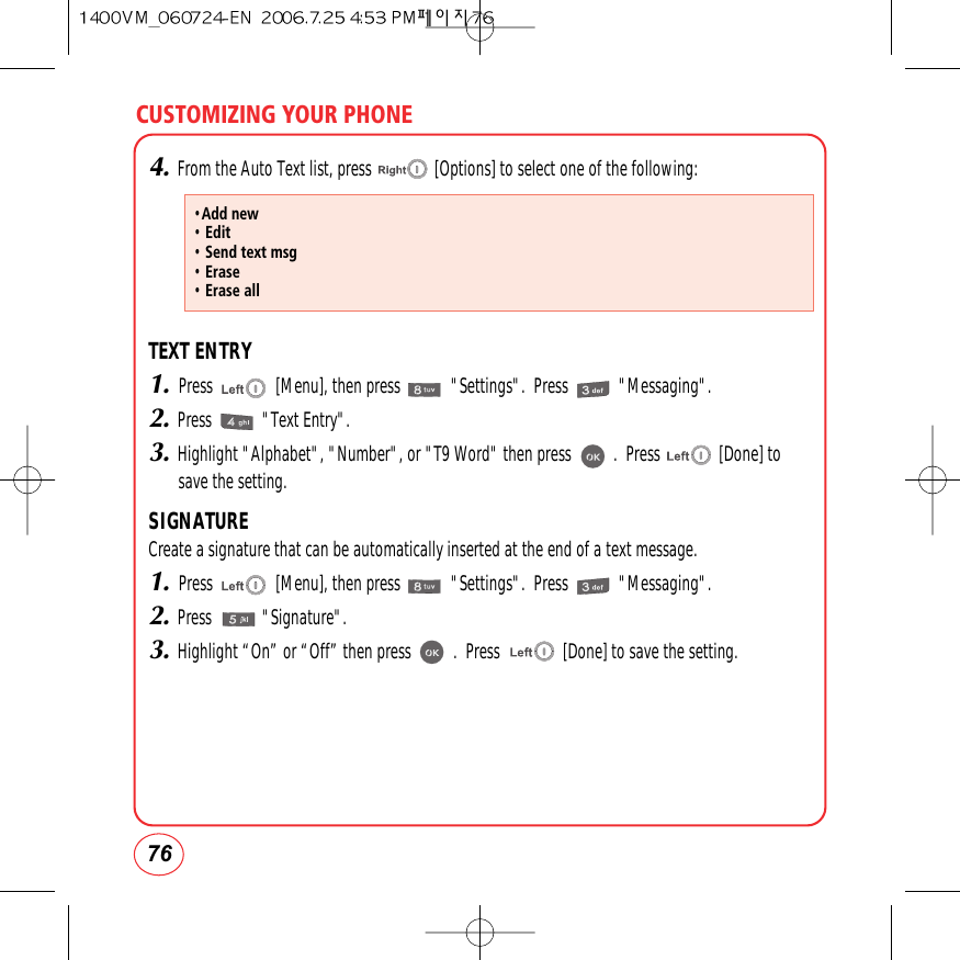 CUSTOMIZING YOUR PHONE764.From the Auto Text list, press               [Options] to select one of the following:TEXT ENTRY1.Press               [Menu], then press            &quot;Settings&quot;.  Press            &quot;Messaging&quot;.2.Press            &quot;Text Entry&quot;.3.Highlight &quot;Alphabet&quot;, &quot;Number&quot;, or &quot;T9 Word&quot; then press          .  Press              [Done] tosave the setting.SIGNATURECreate a signature that can be automatically inserted at the end of a text message.1.Press               [Menu], then press            &quot;Settings&quot;.  Press            &quot;Messaging&quot;.2.Press            &quot;Signature&quot;.3.Highlight “On” or “Off” then press          .  Press               [Done] to save the setting.•Add new• Edit• Send text msg• Erase• Erase all