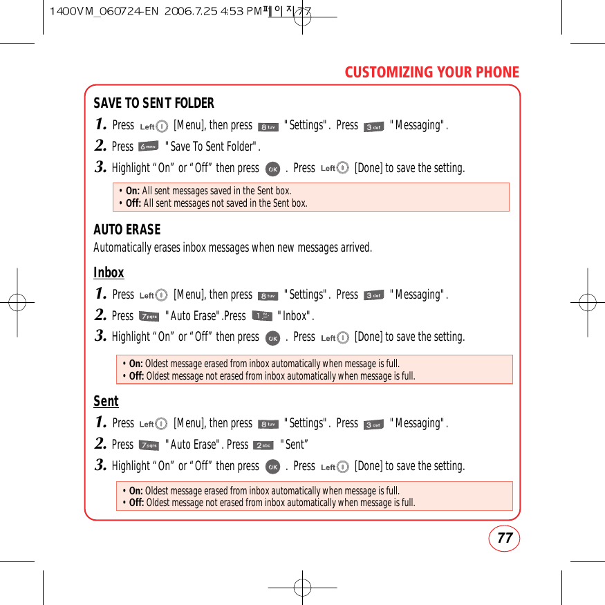 77CUSTOMIZING YOUR PHONESAVE TO SENT FOLDER1.Press               [Menu], then press            &quot;Settings&quot;.  Press            &quot;Messaging&quot;.2.Press            &quot;Save To Sent Folder&quot;.3.Highlight “On” or “Off” then press          .  Press               [Done] to save the setting.AUTO ERASEAutomatically erases inbox messages when new messages arrived.Inbox1.Press               [Menu], then press            &quot;Settings&quot;.  Press            &quot;Messaging&quot;.2.Press            &quot;Auto Erase&quot;.Press            &quot;Inbox&quot;.3.Highlight “On” or “Off” then press          .  Press               [Done] to save the setting.Sent1.Press               [Menu], then press            &quot;Settings&quot;.  Press            &quot;Messaging&quot;.2.Press            &quot;Auto Erase&quot;. Press            &quot;Sent”3.Highlight “On” or “Off” then press          .  Press               [Done] to save the setting.• On: All sent messages saved in the Sent box.• Off: All sent messages not saved in the Sent box.• On: Oldest message erased from inbox automatically when message is full.• Off: Oldest message not erased from inbox automatically when message is full.• On: Oldest message erased from inbox automatically when message is full.• Off: Oldest message not erased from inbox automatically when message is full.