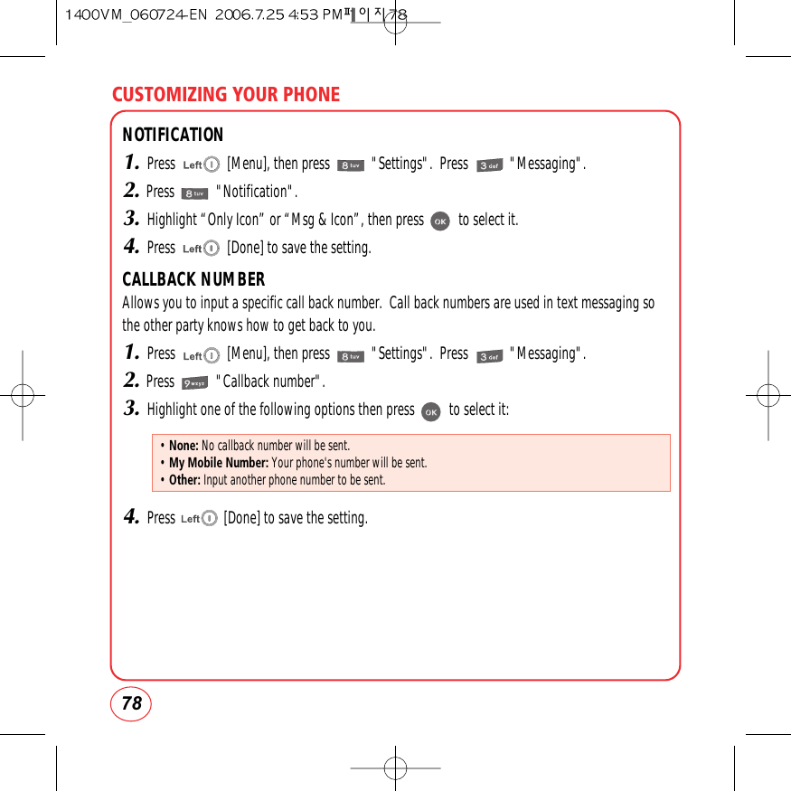CUSTOMIZING YOUR PHONE78NOTIFICATION1.Press               [Menu], then press            &quot;Settings&quot;.  Press            &quot;Messaging&quot;.2.Press            &quot;Notification&quot;.3.Highlight “Only Icon” or “Msg &amp; Icon”, then press          to select it.4.Press               [Done] to save the setting.CALLBACK NUMBERAllows you to input a specific call back number.  Call back numbers are used in text messaging so the other party knows how to get back to you.1.Press               [Menu], then press            &quot;Settings&quot;.  Press            &quot;Messaging&quot;.2.Press            &quot;Callback number&quot;.3.Highlight one of the following options then press          to select it:4.Press              [Done] to save the setting.• None: No callback number will be sent.• My Mobile Number: Your phone&apos;s number will be sent.• Other: Input another phone number to be sent.