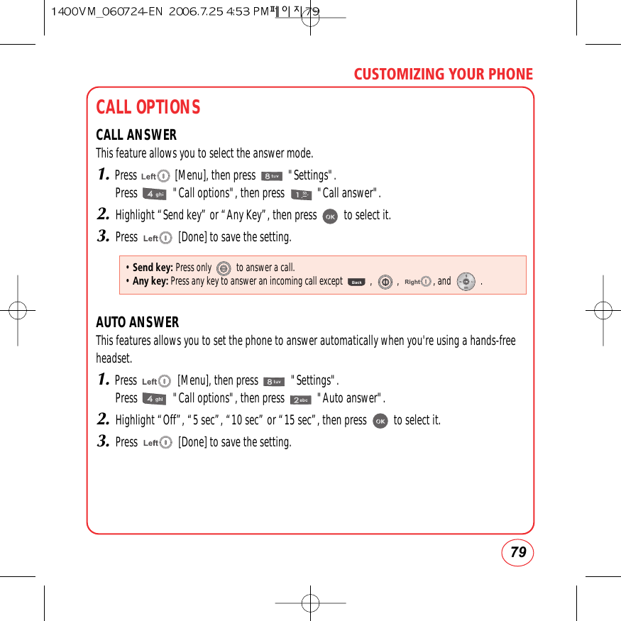 79CUSTOMIZING YOUR PHONECALL OPTIONSCALL ANSWERThis feature allows you to select the answer mode.1.Press              [Menu], then press            &quot;Settings&quot;.Press             &quot;Call options&quot;, then press            &quot;Call answer&quot;.2.Highlight “Send key” or “Any Key”, then press          to select it.3.Press               [Done] to save the setting.AUTO ANSWERThis features allows you to set the phone to answer automatically when you&apos;re using a hands-free headset.1.Press               [Menu], then press            &quot;Settings&quot;.Press             &quot;Call options&quot;, then press            &quot;Auto answer&quot;.2.Highlight “Off”, “5 sec”, “10 sec” or “15 sec”, then press          to select it.3.Press               [Done] to save the setting.• Send key: Press only           to answer a call.• Any key:Press any key to answer an incoming call except            ,           ,               , and             .