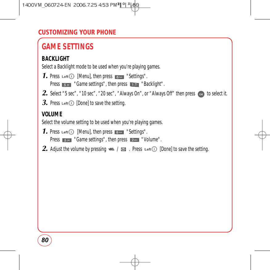 GAME SETTINGSBACKLIGHTSelect a Backlight mode to be used when you&apos;re playing games.1.Press               [Menu], then press            &quot;Settings&quot;.Press            &quot;Game settings&quot;, then press            &quot;Backlight&quot;.2.Select “5 sec”, “10 sec”, “20 sec”, “Always On”, or “Always Off” then press          to select it.3.Press              [Done] to save the setting.VOLUMESelect the volume setting to be used when you&apos;re playing games.1.Press               [Menu], then press            &quot;Settings&quot;.Press            &quot;Game settings&quot;, then press            &quot;Volume&quot;.2.Adjust the volume by pressing         /         .  Press               [Done] to save the setting.CUSTOMIZING YOUR PHONE80