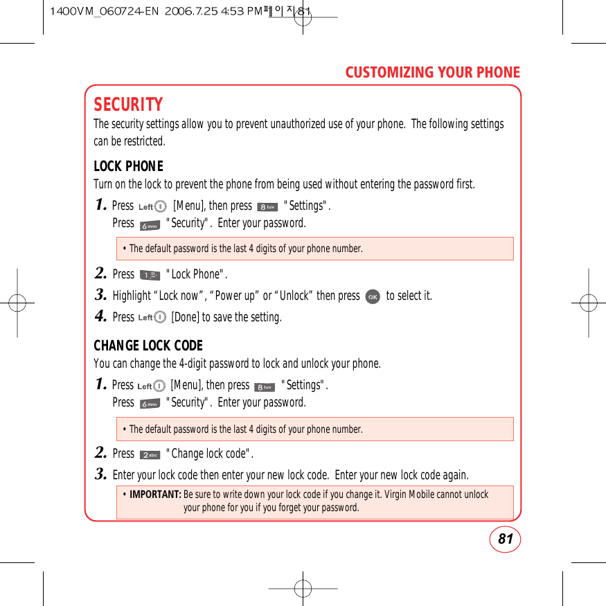 81CUSTOMIZING YOUR PHONESECURITYThe security settings allow you to prevent unauthorized use of your phone.  The following settingscan be restricted.LOCK PHONETurn on the lock to prevent the phone from being used without entering the password first.1.Press               [Menu], then press            &quot;Settings&quot;.Press            &quot;Security&quot;.  Enter your password.2.Press            &quot;Lock Phone&quot;.3.Highlight “Lock now”, “Power up” or “Unlock” then press          to select it.4.Press              [Done] to save the setting.CHANGE LOCK CODEYou can change the 4-digit password to lock and unlock your phone.1.Press              [Menu], then press            &quot;Settings&quot;.Press            &quot;Security&quot;.  Enter your password.2.Press            &quot;Change lock code&quot;.3.Enter your lock code then enter your new lock code.  Enter your new lock code again.• The default password is the last 4 digits of your phone number.• The default password is the last 4 digits of your phone number.•IMPORTANT: Be sure to write down your lock code if you change it. Virgin Mobile cannot unlockyour phone for you if you forget your password.