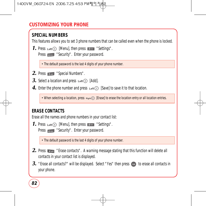 CUSTOMIZING YOUR PHONE82SPECIAL NUMBERSThis features allows you to set 3 phone numbers that can be called even when the phone is locked.1.Press               [Menu], then press            &quot;Settings&quot;.Press            &quot;Security&quot;.  Enter your password.2.Press            &quot;Special Numbers&quot;.3.Select a location and press               [Add].4.Enter the phone number and press               [Save] to save it to that location.ERASE CONTACTSErase all the names and phone numbers in your contact list:1.Press               [Menu], then press            &quot;Settings&quot;.Press            &quot;Security&quot;.  Enter your password.2.Press            &quot;Erase contacts&quot;.  A warning message stating that this function will delete allcontacts in your contact list is displayed.3.&quot;Erase all contacts?&quot; will be displayed.  Select &quot;Yes&quot; then press          to erase all contacts inyour phone.• The default password is the last 4 digits of your phone number.• When selecting a location, press               [Erase] to erase the location entry or all location entries.• The default password is the last 4 digits of your phone number.