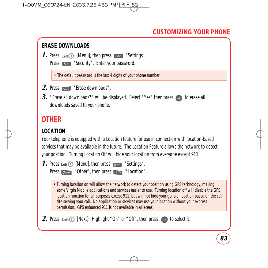 83CUSTOMIZING YOUR PHONEERASE DOWNLOADS1.Press               [Menu], then press            &quot;Settings&quot;.Press            &quot;Security&quot;.  Enter your password.2.Press            &quot;Erase downloads&quot;.3.&quot;Erase all downloads?&quot; will be displayed.  Select &quot;Yes&quot; then press          to erase alldownloads saved to your phone.OTHERLOCATIONYour telephone is equipped with a Location feature for use in connection with location-basedservices that may be available in the future.  The Location Feature allows the network to detectyour position.  Turning Location Off will hide your location from everyone except 911.1.Press              [Menu], then press            &quot;Settings&quot;.Press             &quot;Other&quot;, then press            &quot;Location&quot;.2.Press               [Next].  Highlight “On” or “Off”, then press          to select it.• The default password is the last 4 digits of your phone number.• Turning location on will allow the network to detect your position using GPS technology, makingsome Virgin Mobile applications and services easier to use.  Turning location off will disable the GPSlocation function for all purposes except 911, but will not hide your general location based on the cellsite serving your call.  No application or services may use your location without your expresspermission.  GPS enhanced 911 is not available in all areas.