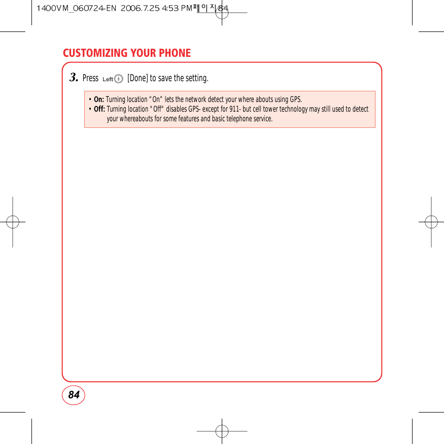 CUSTOMIZING YOUR PHONE843.Press               [Done] to save the setting.• On: Turning location “On” lets the network detect your where abouts using GPS.• Off:Turning location &quot;Off&quot; disables GPS- except for 911- but cell tower technology may still used to detectyour whereabouts for some features and basic telephone service.