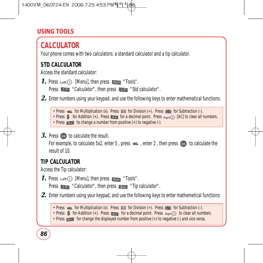 USING TOOLS86CALCULATORYour phone comes with two calculators: a standard calculator and a tip calculator.STD CALCULATORAccess the standard calculator:1.Press               [Menu], then press            &quot;Tools&quot;.Press            &quot;Calculator&quot;, then press            &quot;Std calculator&quot;.2.Enter numbers using your keypad, and use the following keys to enter mathematical functions:3.Press         to calculate the result.For example, to calculate 5x2, enter 5 , press         , enter 2 , then press          to calculate theresult of 10.TIP CALCULATORAccess the Tip calculator:1.Press               [Menu], then press            &quot;Tools&quot;.Press            &quot;Calculator&quot;, then press            &quot;Tip calculator&quot;.2.Enter numbers using your keypad, and use the following keys to enter mathemetical functions:• Press          for Multiplication (x).  Press         for Division (÷).  Press          for Subtraction (-).• Press        for Addition (+).  Press           for a decimal point.  Press               [AC] to clear all numbers.• Press            to change a number from positive (+) to negative (-).• Press          for Multiplication (x).  Press         for Division (÷).  Press          for Subtraction (-).• Press        for Addition (+).  Press            for a decimal point.  Press                to clear all numbers.• Press            for change the displayed number from positive (+) to negative (-) and vice versa.