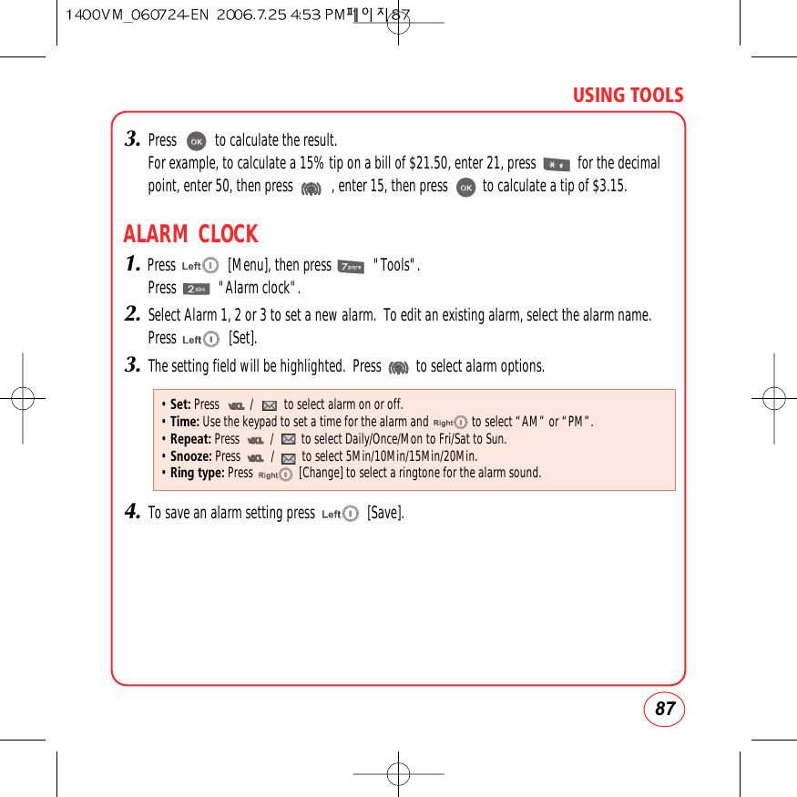 87USING TOOLS3.Press           to calculate the result.For example, to calculate a 15% tip on a bill of $21.50, enter 21, press            for the decimalpoint, enter 50, then press           , enter 15, then press          to calculate a tip of $3.15.ALARM CLOCK1.Press               [Menu], then press            &quot;Tools&quot;.Press            &quot;Alarm clock&quot;.2.Select Alarm 1, 2 or 3 to set a new alarm.  To edit an existing alarm, select the alarm name.Press               [Set].3.The setting field will be highlighted.  Press          to select alarm options.4.To save an alarm setting press               [Save].• Set: Press          /          to select alarm on or off.• Time: Use the keypad to set a time for the alarm and              to select “AM” or “PM”.• Repeat: Press          /         to select Daily/Once/Mon to Fri/Sat to Sun. • Snooze: Press          /         to select 5Min/10Min/15Min/20Min.• Ring type: Press               [Change] to select a ringtone for the alarm sound.