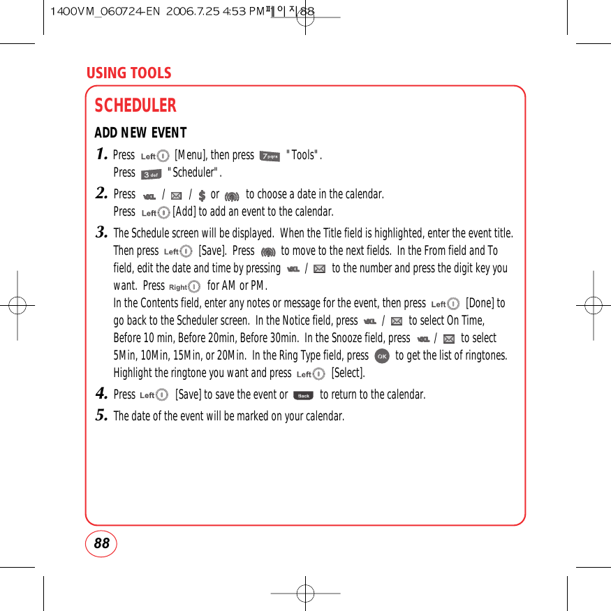 USING TOOLS88SCHEDULERADD NEW EVENT1.Press               [Menu], then press            &quot;Tools&quot;.Press            &quot;Scheduler&quot;.2.Press          /         /       or          to choose a date in the calendar.Press              [Add] to add an event to the calendar.3.The Schedule screen will be displayed.  When the Title field is highlighted, enter the event title.Then press               [Save].  Press          to move to the next fields.  In the From field and Tofield, edit the date and time by pressing         /         to the number and press the digit key youwant.  Press                for AM or PM.In the Contents field, enter any notes or message for the event, then press               [Done] togo back to the Scheduler screen.  In the Notice field, press         /         to select On Time,Before 10 min, Before 20min, Before 30min.  In the Snooze field, press         /         to select5Min, 10Min, 15Min, or 20Min.  In the Ring Type field, press          to get the list of ringtones.Highlight the ringtone you want and press               [Select].4.Press               [Save] to save the event or            to return to the calendar.5.The date of the event will be marked on your calendar.