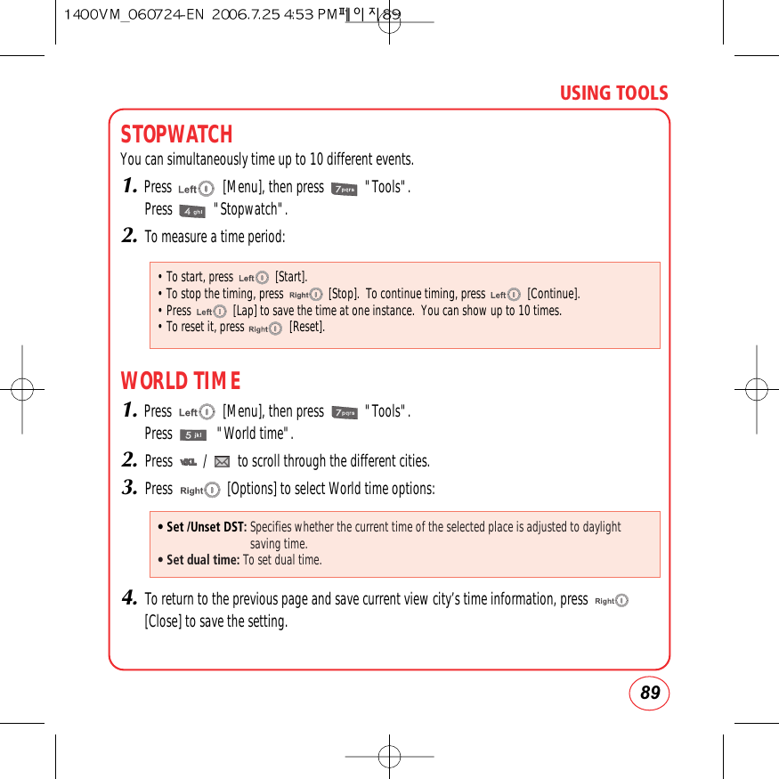 89USING TOOLSSTOPWATCHYou can simultaneously time up to 10 different events.1.Press               [Menu], then press            &quot;Tools&quot;.Press            &quot;Stopwatch&quot;.2.To measure a time period:WORLD TIME1.Press               [Menu], then press            &quot;Tools&quot;.Press             &quot;World time&quot;.2.Press         /         to scroll through the different cities.3.Press                [Options] to select World time options:4.To return to the previous page and save current view city’s time information, press[Close] to save the setting.• Set /Unset DST: Specifies whether the current time of the selected place is adjusted to daylightsaving time.• Set dual time: To set dual time.• To start, press              [Start].• To stop the timing, press               [Stop].  To continue timing, press              [Continue].• Press              [Lap] to save the time at one instance.  You can show up to 10 times.• To reset it, press               [Reset].