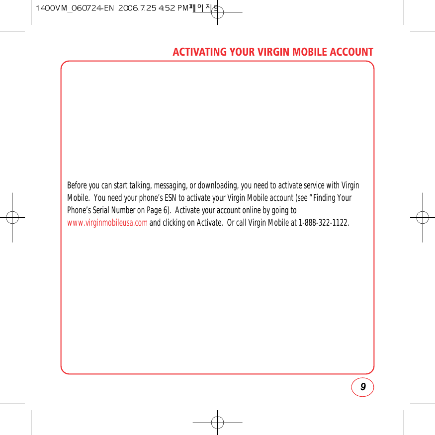 9ACTIVATING YOUR VIRGIN MOBILE ACCOUNTBefore you can start talking, messaging, or downloading, you need to activate service with VirginMobile.  You need your phone’s ESN to activate your Virgin Mobile account (see “Finding YourPhone’s Serial Number on Page 6).  Activate your account online by going towww.virginmobileusa.com and clicking on Activate.  Or call Virgin Mobile at 1-888-322-1122.