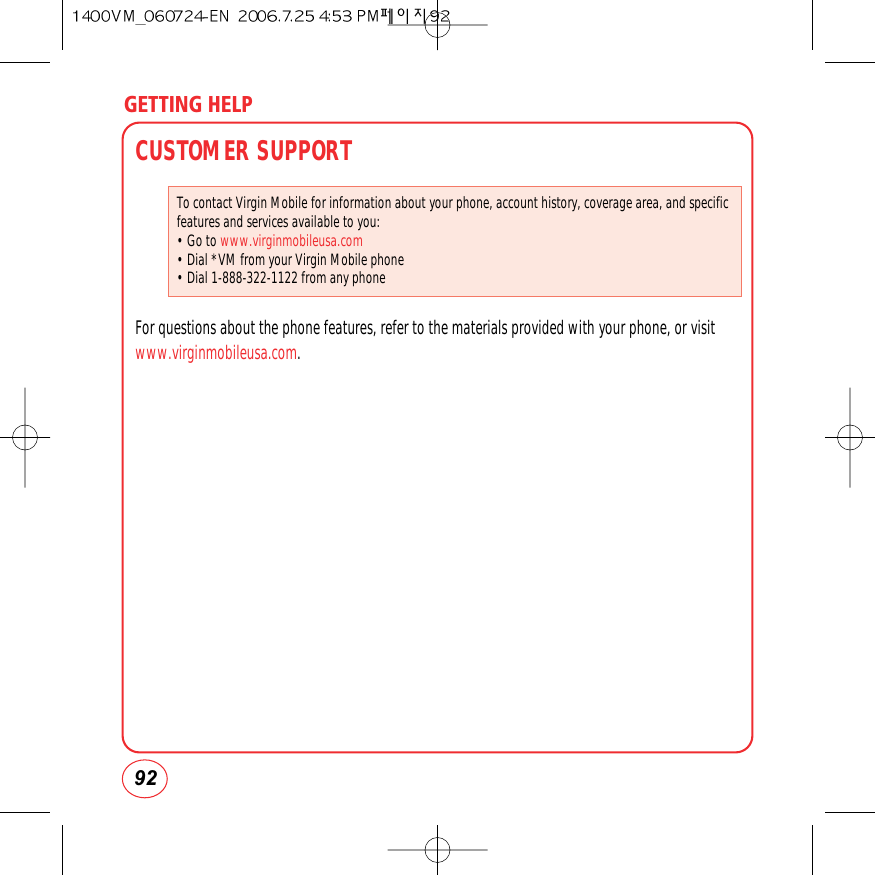 GETTING HELP92CUSTOMER SUPPORTFor questions about the phone features, refer to the materials provided with your phone, or visitwww.virginmobileusa.com.To contact Virgin Mobile for information about your phone, account history, coverage area, and specificfeatures and services available to you:• Go to www.virginmobileusa.com• Dial *VM from your Virgin Mobile phone• Dial 1-888-322-1122 from any phone