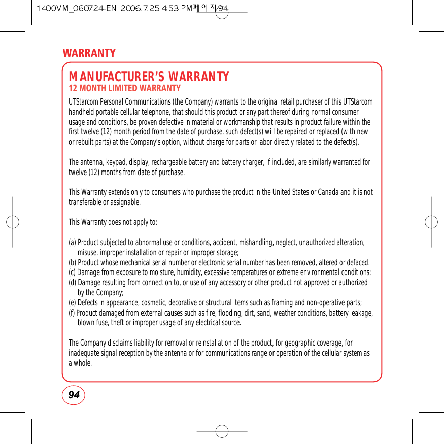 WARRANTY94MANUFACTURER’S WARRANTY12 MONTH LIMITED WARRANTYUTStarcom Personal Communications (the Company) warrants to the original retail purchaser of this UTStarcomhandheld portable cellular telephone, that should this product or any part thereof during normal consumerusage and conditions, be proven defective in material or workmanship that results in product failure within thefirst twelve (12) month period from the date of purchase, such defect(s) will be repaired or replaced (with newor rebuilt parts) at the Company’s option, without charge for parts or labor directly related to the defect(s).The antenna, keypad, display, rechargeable battery and battery charger, if included, are similarly warranted fortwelve (12) months from date of purchase.  This Warranty extends only to consumers who purchase the product in the United States or Canada and it is nottransferable or assignable.This Warranty does not apply to:(a) Product subjected to abnormal use or conditions, accident, mishandling, neglect, unauthorized alteration,misuse, improper installation or repair or improper storage;(b) Product whose mechanical serial number or electronic serial number has been removed, altered or defaced.(c) Damage from exposure to moisture, humidity, excessive temperatures or extreme environmental conditions;(d) Damage resulting from connection to, or use of any accessory or other product not approved or authorizedby the Company;(e) Defects in appearance, cosmetic, decorative or structural items such as framing and non-operative parts;(f) Product damaged from external causes such as fire, flooding, dirt, sand, weather conditions, battery leakage,blown fuse, theft or improper usage of any electrical source.The Company disclaims liability for removal or reinstallation of the product, for geographic coverage, forinadequate signal reception by the antenna or for communications range or operation of the cellular system asa whole.  