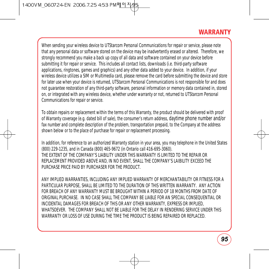 95WARRANTYWhen sending your wireless device to UTStarcom Personal Communications for repair or service, please notethat any personal data or software stored on the device may be inadvertently erased or altered.  Therefore, westrongly recommend you make a back up copy of all data and software contained on your device beforesubmitting it for repair or service.  This includes all contact lists, downloads (i.e. third-party softwareapplications, ringtones, games and graphics) and any other data added to your device.  In addition, if yourwireless device utilizes a SIM or Multimedia card, please remove the card before submitting the device and storefor later use when your device is returned, UTStarcom Personal Communications is not responsible for and doesnot guarantee restoration of any third-party software, personal information or memory data contained in, storedon, or integrated with any wireless device, whether under warranty or not, returned to UTStarcom PersonalCommunications for repair or service.To obtain repairs or replacement within the terms of this Warranty, the product should be delivered with proofof Warranty coverage (e.g. dated bill of sale), the consumer’s return address, daytime phone number and/orfax number and complete description of the problem, transportation prepaid, to the Company at the addressshown below or to the place of purchase for repair or replacement processing.  In addition, for reference to an authorized Warranty station in your area, you may telephone in the United States(800) 229-1235, and in Canada (800) 465-9672 (in Ontario call 416-695-3060).THE EXTENT OF THE COMPANY’S LIABILITY UNDER THIS WARRANTY IS LIMITED TO THE REPAIR ORREPLACEMENT PROVIDED ABOVE AND, IN NO EVENT, SHALL THE COMPANY’S LAIBILITY EXCEED THEPURCHASE PRICE PAID BY PURCHASER FOR THE PRODUCT.ANY IMPLIED WARRANTIES, INCLUDING ANY IMPLIED WARRANTY OF MERCHANTABILITY OR FITNESS FOR APARTICULAR PURPOSE, SHALL BE LIMITED TO THE DURATION OF THIS WRITTEN WARRANTY.  ANY ACTIONFOR BREACH OF ANY WARRANTY MUST BE BROUGHT WITHIN A PERIOD OF 18 MONTHS FROM DATE OFORIGINAL PURCHASE.  IN NO CASE SHALL THE COMPANY BE LIABLE FOR AN SPECIAL CONSEQUENTIAL ORINCIDENTAL DAMAGES FOR BREACH OF THIS OR ANY OTHER WARRANTY, EXPRESS OR IMPLIED,WHATSOEVER.  THE COMPANY SHALL NOT BE LIABLE FOR THE DELAY IN RENDERING SERVICE UNDER THISWARRANTY OR LOSS OF USE DURING THE TIME THE PRODUCT IS BEING REPAIRED OR REPLACED.